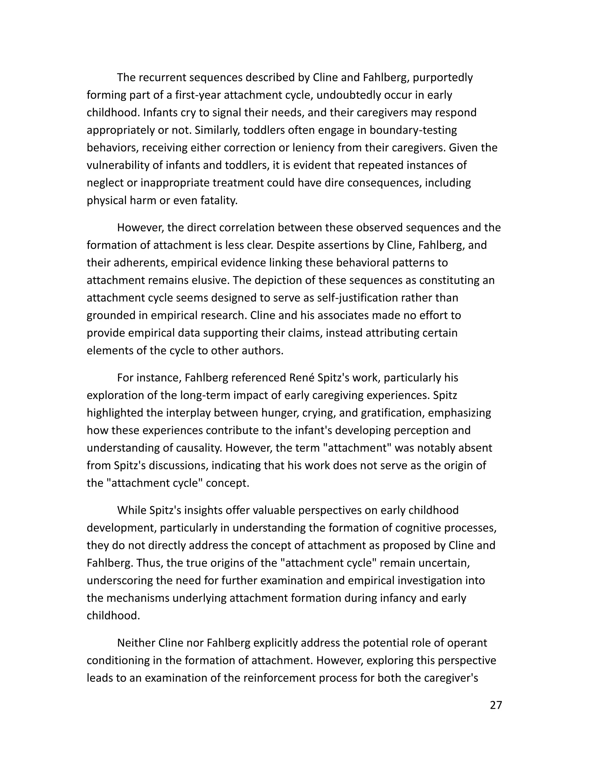 27
The recurrent sequences described by Cline and Fahlberg, purportedly
forming part of a first-year attachment cycle, undoubtedly occur in early
childhood. Infants cry to signal their needs, and their caregivers may respond
appropriately or not. Similarly, toddlers often engage in boundary-testing
behaviors, receiving either correction or leniency from their caregivers. Given the
vulnerability of infants and toddlers, it is evident that repeated instances of
neglect or inappropriate treatment could have dire consequences, including
physical harm or even fatality.
However, the direct correlation between these observed sequences and the
formation of attachment is less clear. Despite assertions by Cline, Fahlberg, and
their adherents, empirical evidence linking these behavioral patterns to
attachment remains elusive. The depiction of these sequences as constituting an
attachment cycle seems designed to serve as self-justification rather than
grounded in empirical research. Cline and his associates made no effort to
provide empirical data supporting their claims, instead attributing certain
elements of the cycle to other authors.
For instance, Fahlberg referenced René Spitz's work, particularly his
exploration of the long-term impact of early caregiving experiences. Spitz
highlighted the interplay between hunger, crying, and gratification, emphasizing
how these experiences contribute to the infant's developing perception and
understanding of causality. However, the term "attachment" was notably absent
from Spitz's discussions, indicating that his work does not serve as the origin of
the "attachment cycle" concept.
While Spitz's insights offer valuable perspectives on early childhood
development, particularly in understanding the formation of cognitive processes,
they do not directly address the concept of attachment as proposed by Cline and
Fahlberg. Thus, the true origins of the "attachment cycle" remain uncertain,
underscoring the need for further examination and empirical investigation into
the mechanisms underlying attachment formation during infancy and early
childhood.
Neither Cline nor Fahlberg explicitly address the potential role of operant
conditioning in the formation of attachment. However, exploring this perspective
leads to an examination of the reinforcement process for both the caregiver's
 