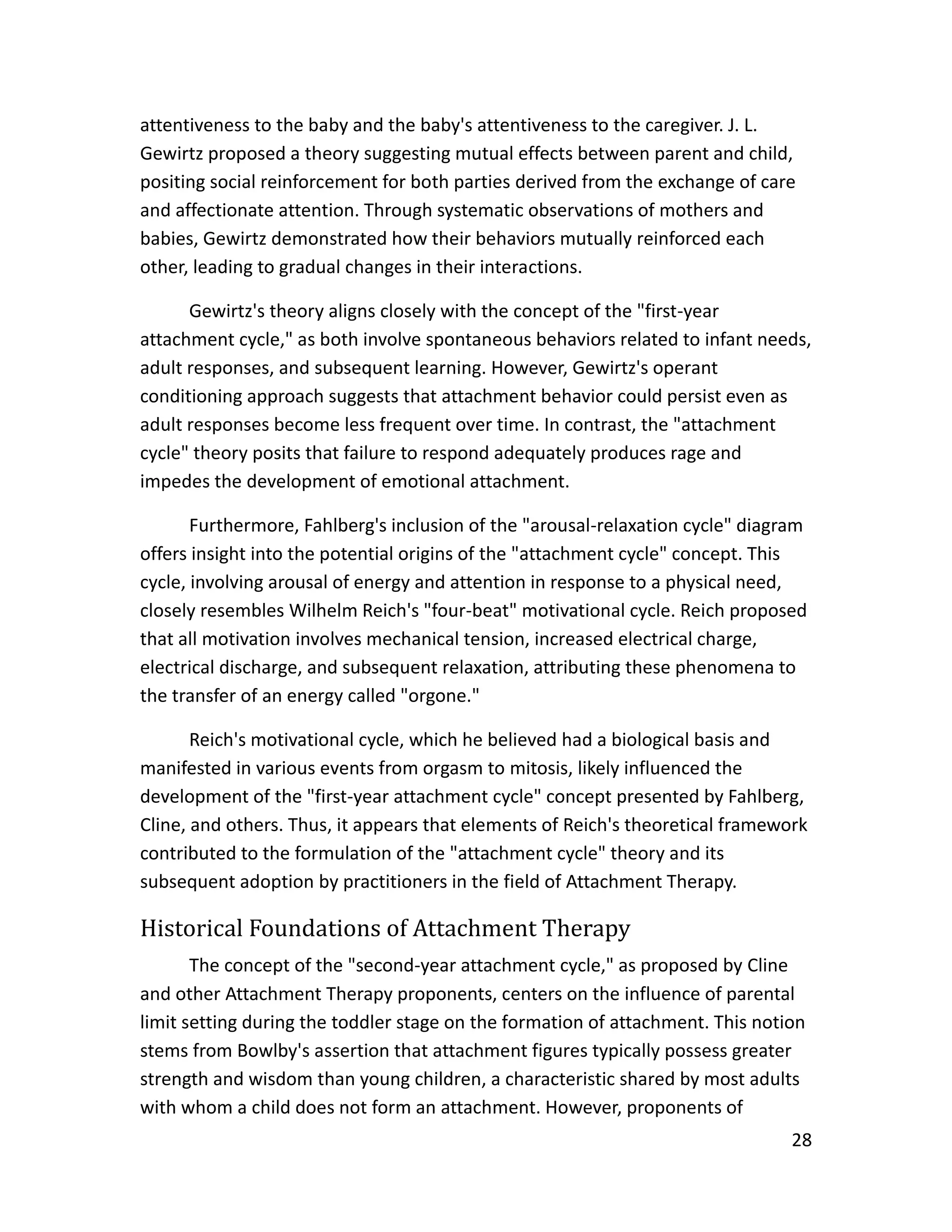 28
attentiveness to the baby and the baby's attentiveness to the caregiver. J. L.
Gewirtz proposed a theory suggesting mutual effects between parent and child,
positing social reinforcement for both parties derived from the exchange of care
and affectionate attention. Through systematic observations of mothers and
babies, Gewirtz demonstrated how their behaviors mutually reinforced each
other, leading to gradual changes in their interactions.
Gewirtz's theory aligns closely with the concept of the "first-year
attachment cycle," as both involve spontaneous behaviors related to infant needs,
adult responses, and subsequent learning. However, Gewirtz's operant
conditioning approach suggests that attachment behavior could persist even as
adult responses become less frequent over time. In contrast, the "attachment
cycle" theory posits that failure to respond adequately produces rage and
impedes the development of emotional attachment.
Furthermore, Fahlberg's inclusion of the "arousal-relaxation cycle" diagram
offers insight into the potential origins of the "attachment cycle" concept. This
cycle, involving arousal of energy and attention in response to a physical need,
closely resembles Wilhelm Reich's "four-beat" motivational cycle. Reich proposed
that all motivation involves mechanical tension, increased electrical charge,
electrical discharge, and subsequent relaxation, attributing these phenomena to
the transfer of an energy called "orgone."
Reich's motivational cycle, which he believed had a biological basis and
manifested in various events from orgasm to mitosis, likely influenced the
development of the "first-year attachment cycle" concept presented by Fahlberg,
Cline, and others. Thus, it appears that elements of Reich's theoretical framework
contributed to the formulation of the "attachment cycle" theory and its
subsequent adoption by practitioners in the field of Attachment Therapy.
Historical Foundations of Attachment Therapy
The concept of the "second-year attachment cycle," as proposed by Cline
and other Attachment Therapy proponents, centers on the influence of parental
limit setting during the toddler stage on the formation of attachment. This notion
stems from Bowlby's assertion that attachment figures typically possess greater
strength and wisdom than young children, a characteristic shared by most adults
with whom a child does not form an attachment. However, proponents of
 