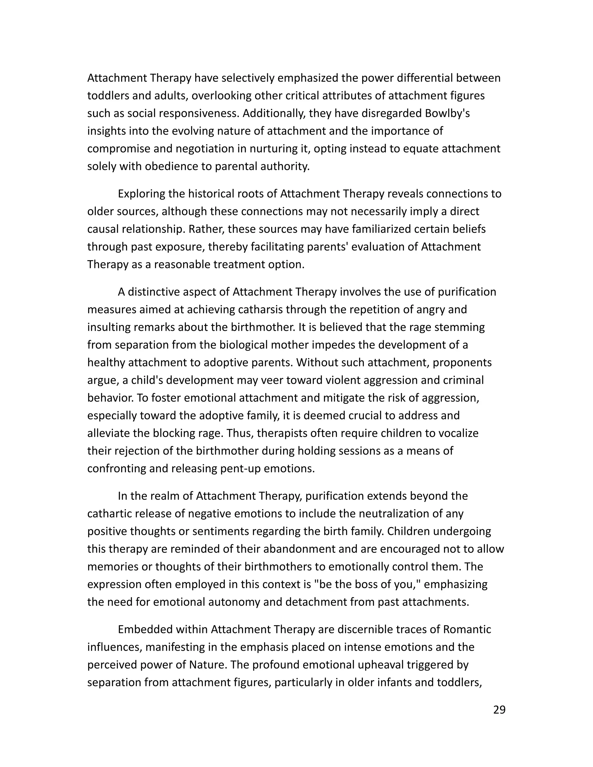 29
Attachment Therapy have selectively emphasized the power differential between
toddlers and adults, overlooking other critical attributes of attachment figures
such as social responsiveness. Additionally, they have disregarded Bowlby's
insights into the evolving nature of attachment and the importance of
compromise and negotiation in nurturing it, opting instead to equate attachment
solely with obedience to parental authority.
Exploring the historical roots of Attachment Therapy reveals connections to
older sources, although these connections may not necessarily imply a direct
causal relationship. Rather, these sources may have familiarized certain beliefs
through past exposure, thereby facilitating parents' evaluation of Attachment
Therapy as a reasonable treatment option.
A distinctive aspect of Attachment Therapy involves the use of purification
measures aimed at achieving catharsis through the repetition of angry and
insulting remarks about the birthmother. It is believed that the rage stemming
from separation from the biological mother impedes the development of a
healthy attachment to adoptive parents. Without such attachment, proponents
argue, a child's development may veer toward violent aggression and criminal
behavior. To foster emotional attachment and mitigate the risk of aggression,
especially toward the adoptive family, it is deemed crucial to address and
alleviate the blocking rage. Thus, therapists often require children to vocalize
their rejection of the birthmother during holding sessions as a means of
confronting and releasing pent-up emotions.
In the realm of Attachment Therapy, purification extends beyond the
cathartic release of negative emotions to include the neutralization of any
positive thoughts or sentiments regarding the birth family. Children undergoing
this therapy are reminded of their abandonment and are encouraged not to allow
memories or thoughts of their birthmothers to emotionally control them. The
expression often employed in this context is "be the boss of you," emphasizing
the need for emotional autonomy and detachment from past attachments.
Embedded within Attachment Therapy are discernible traces of Romantic
influences, manifesting in the emphasis placed on intense emotions and the
perceived power of Nature. The profound emotional upheaval triggered by
separation from attachment figures, particularly in older infants and toddlers,
 