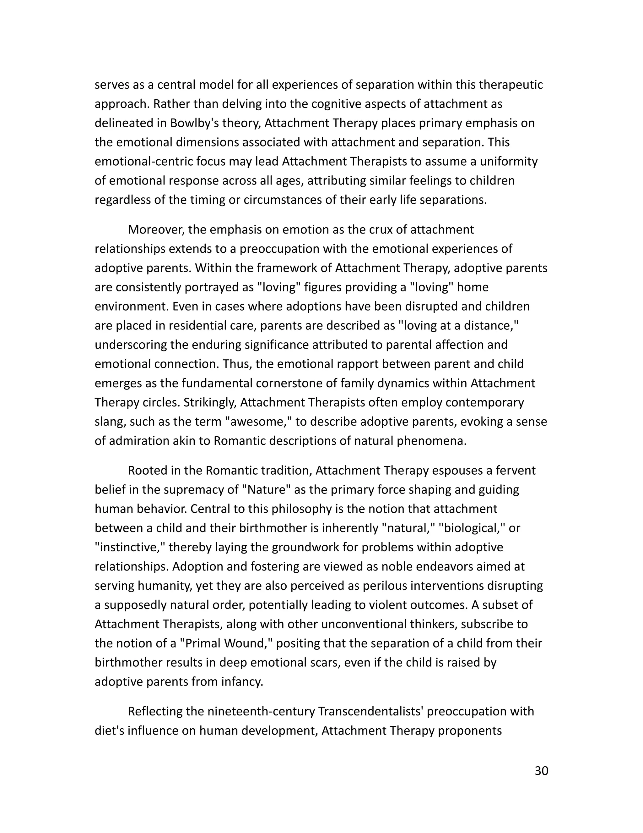 30
serves as a central model for all experiences of separation within this therapeutic
approach. Rather than delving into the cognitive aspects of attachment as
delineated in Bowlby's theory, Attachment Therapy places primary emphasis on
the emotional dimensions associated with attachment and separation. This
emotional-centric focus may lead Attachment Therapists to assume a uniformity
of emotional response across all ages, attributing similar feelings to children
regardless of the timing or circumstances of their early life separations.
Moreover, the emphasis on emotion as the crux of attachment
relationships extends to a preoccupation with the emotional experiences of
adoptive parents. Within the framework of Attachment Therapy, adoptive parents
are consistently portrayed as "loving" figures providing a "loving" home
environment. Even in cases where adoptions have been disrupted and children
are placed in residential care, parents are described as "loving at a distance,"
underscoring the enduring significance attributed to parental affection and
emotional connection. Thus, the emotional rapport between parent and child
emerges as the fundamental cornerstone of family dynamics within Attachment
Therapy circles. Strikingly, Attachment Therapists often employ contemporary
slang, such as the term "awesome," to describe adoptive parents, evoking a sense
of admiration akin to Romantic descriptions of natural phenomena.
Rooted in the Romantic tradition, Attachment Therapy espouses a fervent
belief in the supremacy of "Nature" as the primary force shaping and guiding
human behavior. Central to this philosophy is the notion that attachment
between a child and their birthmother is inherently "natural," "biological," or
"instinctive," thereby laying the groundwork for problems within adoptive
relationships. Adoption and fostering are viewed as noble endeavors aimed at
serving humanity, yet they are also perceived as perilous interventions disrupting
a supposedly natural order, potentially leading to violent outcomes. A subset of
Attachment Therapists, along with other unconventional thinkers, subscribe to
the notion of a "Primal Wound," positing that the separation of a child from their
birthmother results in deep emotional scars, even if the child is raised by
adoptive parents from infancy.
Reflecting the nineteenth-century Transcendentalists' preoccupation with
diet's influence on human development, Attachment Therapy proponents
 