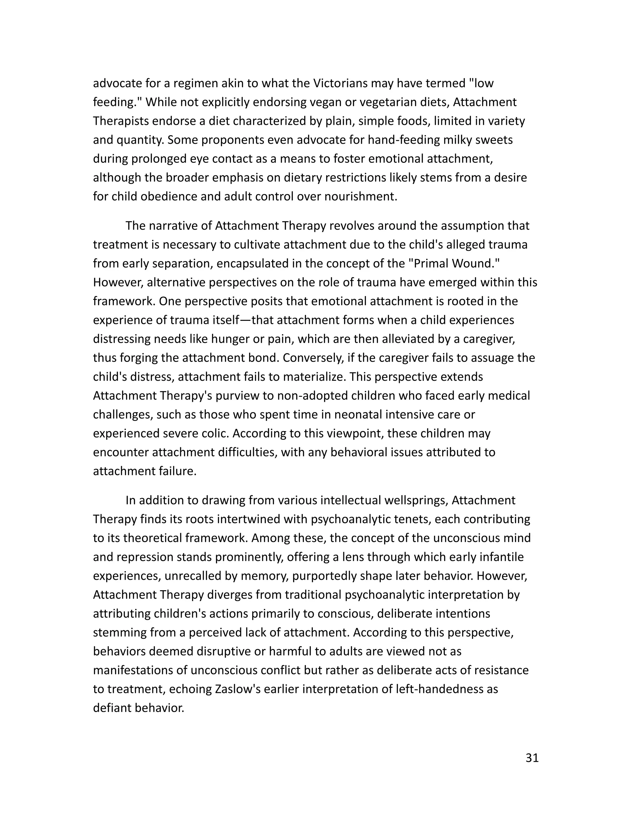 31
advocate for a regimen akin to what the Victorians may have termed "low
feeding." While not explicitly endorsing vegan or vegetarian diets, Attachment
Therapists endorse a diet characterized by plain, simple foods, limited in variety
and quantity. Some proponents even advocate for hand-feeding milky sweets
during prolonged eye contact as a means to foster emotional attachment,
although the broader emphasis on dietary restrictions likely stems from a desire
for child obedience and adult control over nourishment.
The narrative of Attachment Therapy revolves around the assumption that
treatment is necessary to cultivate attachment due to the child's alleged trauma
from early separation, encapsulated in the concept of the "Primal Wound."
However, alternative perspectives on the role of trauma have emerged within this
framework. One perspective posits that emotional attachment is rooted in the
experience of trauma itself—that attachment forms when a child experiences
distressing needs like hunger or pain, which are then alleviated by a caregiver,
thus forging the attachment bond. Conversely, if the caregiver fails to assuage the
child's distress, attachment fails to materialize. This perspective extends
Attachment Therapy's purview to non-adopted children who faced early medical
challenges, such as those who spent time in neonatal intensive care or
experienced severe colic. According to this viewpoint, these children may
encounter attachment difficulties, with any behavioral issues attributed to
attachment failure.
In addition to drawing from various intellectual wellsprings, Attachment
Therapy finds its roots intertwined with psychoanalytic tenets, each contributing
to its theoretical framework. Among these, the concept of the unconscious mind
and repression stands prominently, offering a lens through which early infantile
experiences, unrecalled by memory, purportedly shape later behavior. However,
Attachment Therapy diverges from traditional psychoanalytic interpretation by
attributing children's actions primarily to conscious, deliberate intentions
stemming from a perceived lack of attachment. According to this perspective,
behaviors deemed disruptive or harmful to adults are viewed not as
manifestations of unconscious conflict but rather as deliberate acts of resistance
to treatment, echoing Zaslow's earlier interpretation of left-handedness as
defiant behavior.
 