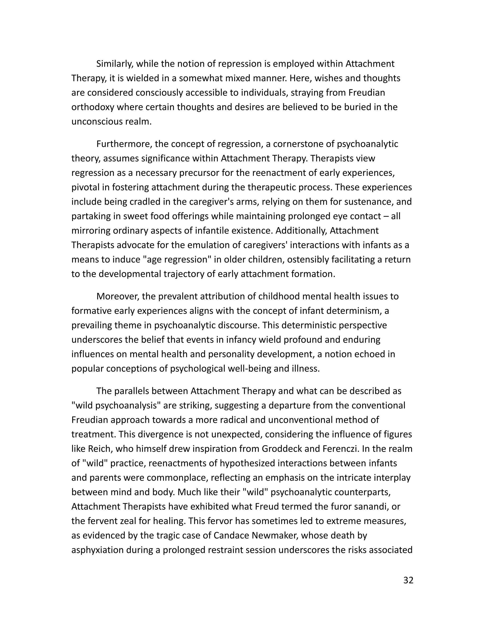 32
Similarly, while the notion of repression is employed within Attachment
Therapy, it is wielded in a somewhat mixed manner. Here, wishes and thoughts
are considered consciously accessible to individuals, straying from Freudian
orthodoxy where certain thoughts and desires are believed to be buried in the
unconscious realm.
Furthermore, the concept of regression, a cornerstone of psychoanalytic
theory, assumes significance within Attachment Therapy. Therapists view
regression as a necessary precursor for the reenactment of early experiences,
pivotal in fostering attachment during the therapeutic process. These experiences
include being cradled in the caregiver's arms, relying on them for sustenance, and
partaking in sweet food offerings while maintaining prolonged eye contact – all
mirroring ordinary aspects of infantile existence. Additionally, Attachment
Therapists advocate for the emulation of caregivers' interactions with infants as a
means to induce "age regression" in older children, ostensibly facilitating a return
to the developmental trajectory of early attachment formation.
Moreover, the prevalent attribution of childhood mental health issues to
formative early experiences aligns with the concept of infant determinism, a
prevailing theme in psychoanalytic discourse. This deterministic perspective
underscores the belief that events in infancy wield profound and enduring
influences on mental health and personality development, a notion echoed in
popular conceptions of psychological well-being and illness.
The parallels between Attachment Therapy and what can be described as
"wild psychoanalysis" are striking, suggesting a departure from the conventional
Freudian approach towards a more radical and unconventional method of
treatment. This divergence is not unexpected, considering the influence of figures
like Reich, who himself drew inspiration from Groddeck and Ferenczi. In the realm
of "wild" practice, reenactments of hypothesized interactions between infants
and parents were commonplace, reflecting an emphasis on the intricate interplay
between mind and body. Much like their "wild" psychoanalytic counterparts,
Attachment Therapists have exhibited what Freud termed the furor sanandi, or
the fervent zeal for healing. This fervor has sometimes led to extreme measures,
as evidenced by the tragic case of Candace Newmaker, whose death by
asphyxiation during a prolonged restraint session underscores the risks associated
 