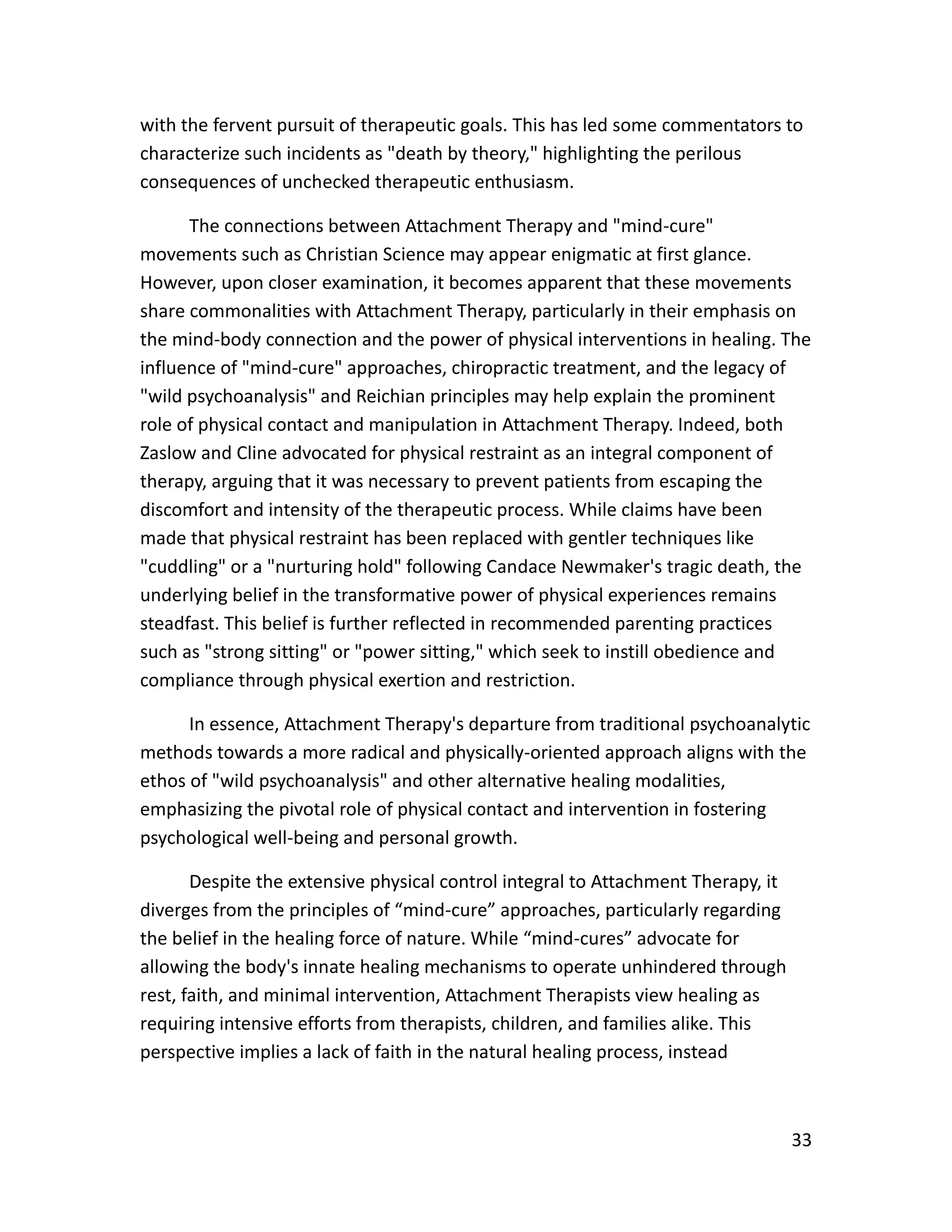 33
with the fervent pursuit of therapeutic goals. This has led some commentators to
characterize such incidents as "death by theory," highlighting the perilous
consequences of unchecked therapeutic enthusiasm.
The connections between Attachment Therapy and "mind-cure"
movements such as Christian Science may appear enigmatic at first glance.
However, upon closer examination, it becomes apparent that these movements
share commonalities with Attachment Therapy, particularly in their emphasis on
the mind-body connection and the power of physical interventions in healing. The
influence of "mind-cure" approaches, chiropractic treatment, and the legacy of
"wild psychoanalysis" and Reichian principles may help explain the prominent
role of physical contact and manipulation in Attachment Therapy. Indeed, both
Zaslow and Cline advocated for physical restraint as an integral component of
therapy, arguing that it was necessary to prevent patients from escaping the
discomfort and intensity of the therapeutic process. While claims have been
made that physical restraint has been replaced with gentler techniques like
"cuddling" or a "nurturing hold" following Candace Newmaker's tragic death, the
underlying belief in the transformative power of physical experiences remains
steadfast. This belief is further reflected in recommended parenting practices
such as "strong sitting" or "power sitting," which seek to instill obedience and
compliance through physical exertion and restriction.
In essence, Attachment Therapy's departure from traditional psychoanalytic
methods towards a more radical and physically-oriented approach aligns with the
ethos of "wild psychoanalysis" and other alternative healing modalities,
emphasizing the pivotal role of physical contact and intervention in fostering
psychological well-being and personal growth.
Despite the extensive physical control integral to Attachment Therapy, it
diverges from the principles of “mind-cure” approaches, particularly regarding
the belief in the healing force of nature. While “mind-cures” advocate for
allowing the body's innate healing mechanisms to operate unhindered through
rest, faith, and minimal intervention, Attachment Therapists view healing as
requiring intensive efforts from therapists, children, and families alike. This
perspective implies a lack of faith in the natural healing process, instead
 
