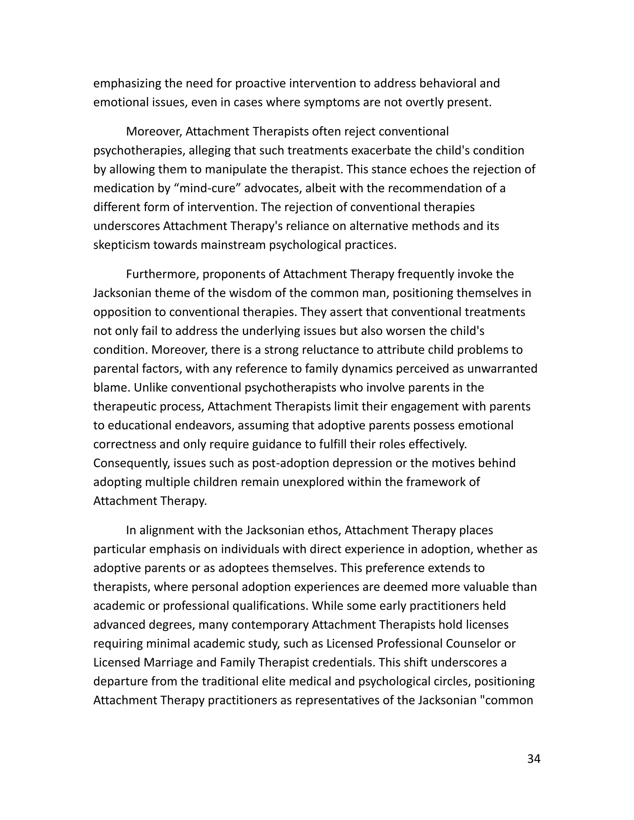 34
emphasizing the need for proactive intervention to address behavioral and
emotional issues, even in cases where symptoms are not overtly present.
Moreover, Attachment Therapists often reject conventional
psychotherapies, alleging that such treatments exacerbate the child's condition
by allowing them to manipulate the therapist. This stance echoes the rejection of
medication by “mind-cure” advocates, albeit with the recommendation of a
different form of intervention. The rejection of conventional therapies
underscores Attachment Therapy's reliance on alternative methods and its
skepticism towards mainstream psychological practices.
Furthermore, proponents of Attachment Therapy frequently invoke the
Jacksonian theme of the wisdom of the common man, positioning themselves in
opposition to conventional therapies. They assert that conventional treatments
not only fail to address the underlying issues but also worsen the child's
condition. Moreover, there is a strong reluctance to attribute child problems to
parental factors, with any reference to family dynamics perceived as unwarranted
blame. Unlike conventional psychotherapists who involve parents in the
therapeutic process, Attachment Therapists limit their engagement with parents
to educational endeavors, assuming that adoptive parents possess emotional
correctness and only require guidance to fulfill their roles effectively.
Consequently, issues such as post-adoption depression or the motives behind
adopting multiple children remain unexplored within the framework of
Attachment Therapy.
In alignment with the Jacksonian ethos, Attachment Therapy places
particular emphasis on individuals with direct experience in adoption, whether as
adoptive parents or as adoptees themselves. This preference extends to
therapists, where personal adoption experiences are deemed more valuable than
academic or professional qualifications. While some early practitioners held
advanced degrees, many contemporary Attachment Therapists hold licenses
requiring minimal academic study, such as Licensed Professional Counselor or
Licensed Marriage and Family Therapist credentials. This shift underscores a
departure from the traditional elite medical and psychological circles, positioning
Attachment Therapy practitioners as representatives of the Jacksonian "common
 