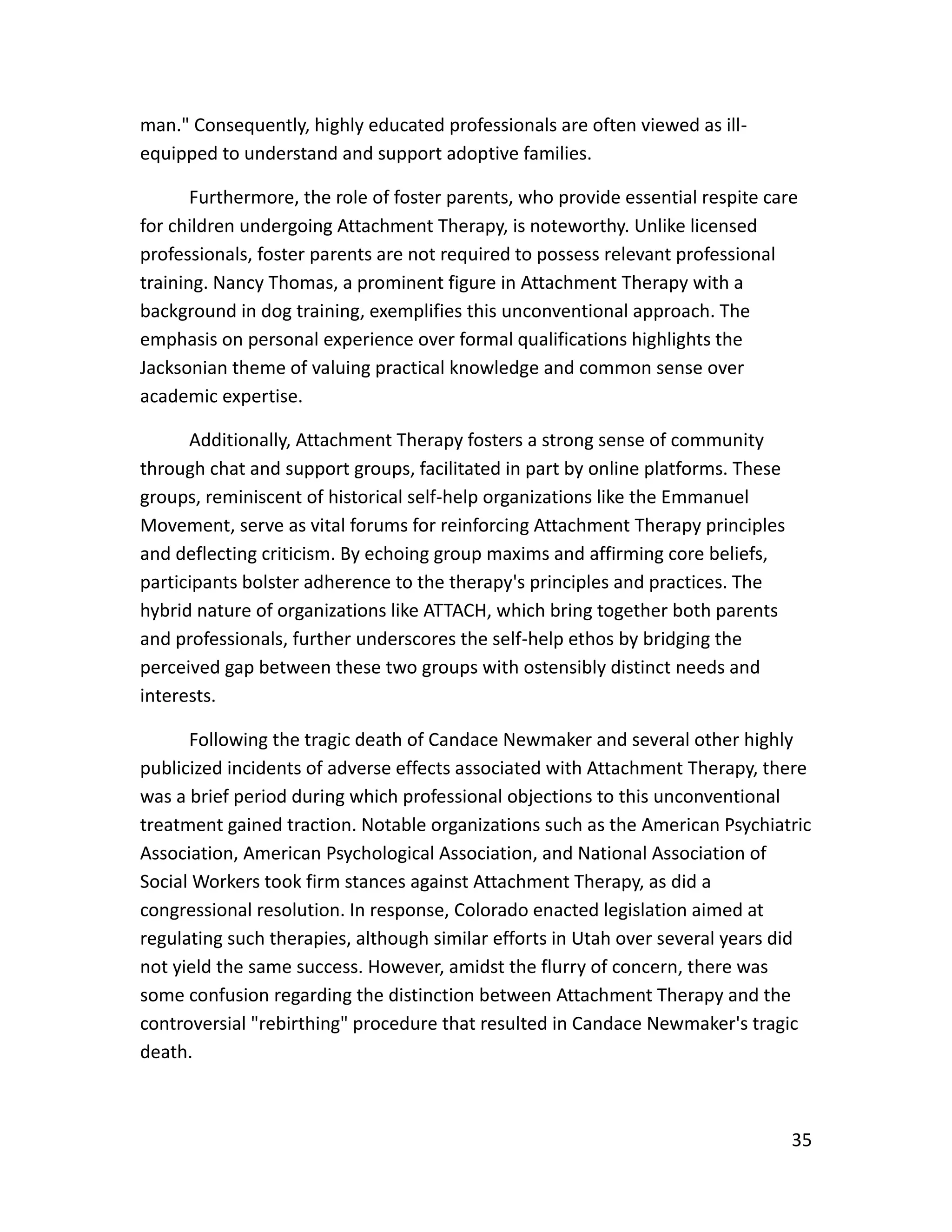 35
man." Consequently, highly educated professionals are often viewed as ill-
equipped to understand and support adoptive families.
Furthermore, the role of foster parents, who provide essential respite care
for children undergoing Attachment Therapy, is noteworthy. Unlike licensed
professionals, foster parents are not required to possess relevant professional
training. Nancy Thomas, a prominent figure in Attachment Therapy with a
background in dog training, exemplifies this unconventional approach. The
emphasis on personal experience over formal qualifications highlights the
Jacksonian theme of valuing practical knowledge and common sense over
academic expertise.
Additionally, Attachment Therapy fosters a strong sense of community
through chat and support groups, facilitated in part by online platforms. These
groups, reminiscent of historical self-help organizations like the Emmanuel
Movement, serve as vital forums for reinforcing Attachment Therapy principles
and deflecting criticism. By echoing group maxims and affirming core beliefs,
participants bolster adherence to the therapy's principles and practices. The
hybrid nature of organizations like ATTACH, which bring together both parents
and professionals, further underscores the self-help ethos by bridging the
perceived gap between these two groups with ostensibly distinct needs and
interests.
Following the tragic death of Candace Newmaker and several other highly
publicized incidents of adverse effects associated with Attachment Therapy, there
was a brief period during which professional objections to this unconventional
treatment gained traction. Notable organizations such as the American Psychiatric
Association, American Psychological Association, and National Association of
Social Workers took firm stances against Attachment Therapy, as did a
congressional resolution. In response, Colorado enacted legislation aimed at
regulating such therapies, although similar efforts in Utah over several years did
not yield the same success. However, amidst the flurry of concern, there was
some confusion regarding the distinction between Attachment Therapy and the
controversial "rebirthing" procedure that resulted in Candace Newmaker's tragic
death.
 