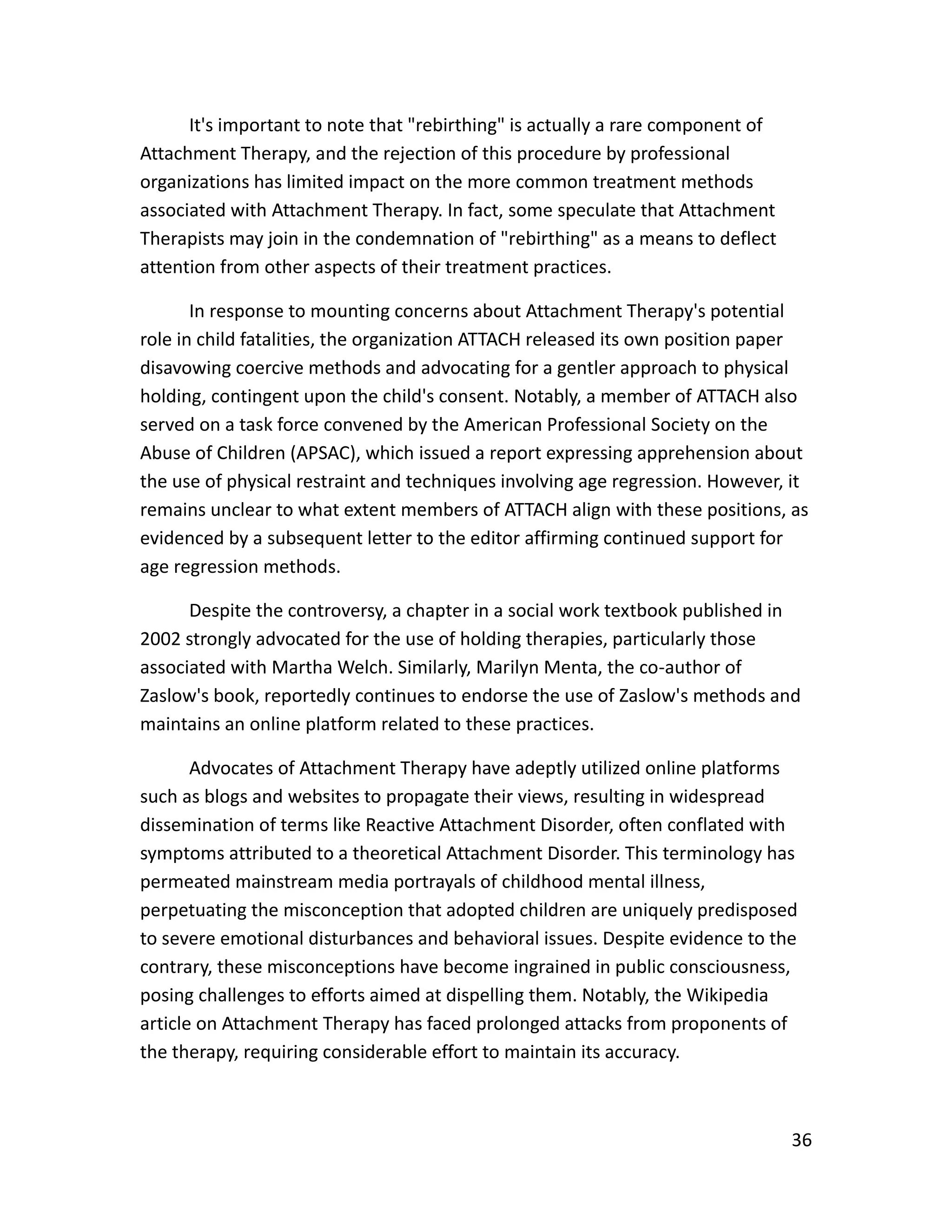 36
It's important to note that "rebirthing" is actually a rare component of
Attachment Therapy, and the rejection of this procedure by professional
organizations has limited impact on the more common treatment methods
associated with Attachment Therapy. In fact, some speculate that Attachment
Therapists may join in the condemnation of "rebirthing" as a means to deflect
attention from other aspects of their treatment practices.
In response to mounting concerns about Attachment Therapy's potential
role in child fatalities, the organization ATTACH released its own position paper
disavowing coercive methods and advocating for a gentler approach to physical
holding, contingent upon the child's consent. Notably, a member of ATTACH also
served on a task force convened by the American Professional Society on the
Abuse of Children (APSAC), which issued a report expressing apprehension about
the use of physical restraint and techniques involving age regression. However, it
remains unclear to what extent members of ATTACH align with these positions, as
evidenced by a subsequent letter to the editor affirming continued support for
age regression methods.
Despite the controversy, a chapter in a social work textbook published in
2002 strongly advocated for the use of holding therapies, particularly those
associated with Martha Welch. Similarly, Marilyn Menta, the co-author of
Zaslow's book, reportedly continues to endorse the use of Zaslow's methods and
maintains an online platform related to these practices.
Advocates of Attachment Therapy have adeptly utilized online platforms
such as blogs and websites to propagate their views, resulting in widespread
dissemination of terms like Reactive Attachment Disorder, often conflated with
symptoms attributed to a theoretical Attachment Disorder. This terminology has
permeated mainstream media portrayals of childhood mental illness,
perpetuating the misconception that adopted children are uniquely predisposed
to severe emotional disturbances and behavioral issues. Despite evidence to the
contrary, these misconceptions have become ingrained in public consciousness,
posing challenges to efforts aimed at dispelling them. Notably, the Wikipedia
article on Attachment Therapy has faced prolonged attacks from proponents of
the therapy, requiring considerable effort to maintain its accuracy.
 