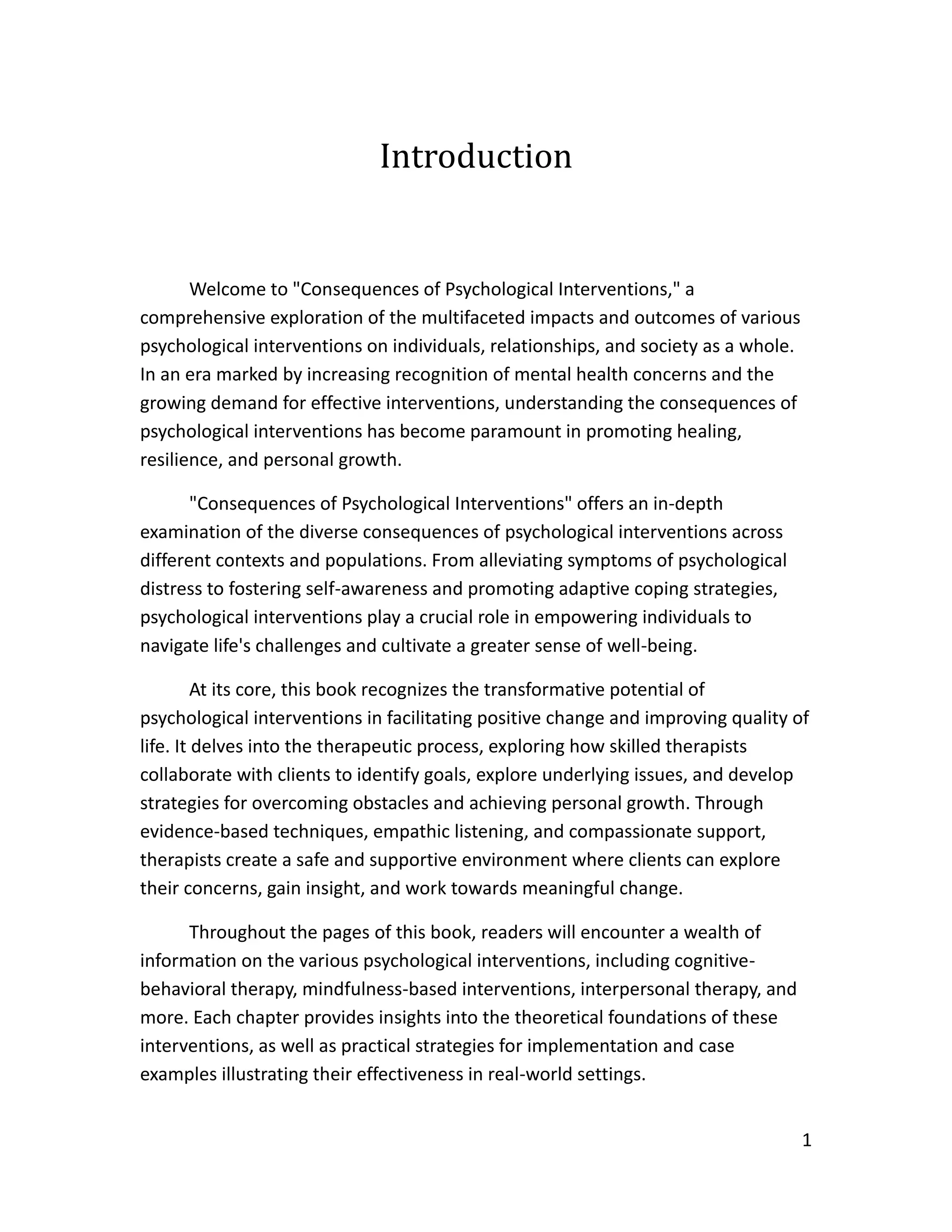 1
Introduction
Welcome to "Consequences of Psychological Interventions," a
comprehensive exploration of the multifaceted impacts and outcomes of various
psychological interventions on individuals, relationships, and society as a whole.
In an era marked by increasing recognition of mental health concerns and the
growing demand for effective interventions, understanding the consequences of
psychological interventions has become paramount in promoting healing,
resilience, and personal growth.
"Consequences of Psychological Interventions" offers an in-depth
examination of the diverse consequences of psychological interventions across
different contexts and populations. From alleviating symptoms of psychological
distress to fostering self-awareness and promoting adaptive coping strategies,
psychological interventions play a crucial role in empowering individuals to
navigate life's challenges and cultivate a greater sense of well-being.
At its core, this book recognizes the transformative potential of
psychological interventions in facilitating positive change and improving quality of
life. It delves into the therapeutic process, exploring how skilled therapists
collaborate with clients to identify goals, explore underlying issues, and develop
strategies for overcoming obstacles and achieving personal growth. Through
evidence-based techniques, empathic listening, and compassionate support,
therapists create a safe and supportive environment where clients can explore
their concerns, gain insight, and work towards meaningful change.
Throughout the pages of this book, readers will encounter a wealth of
information on the various psychological interventions, including cognitive-
behavioral therapy, mindfulness-based interventions, interpersonal therapy, and
more. Each chapter provides insights into the theoretical foundations of these
interventions, as well as practical strategies for implementation and case
examples illustrating their effectiveness in real-world settings.
 