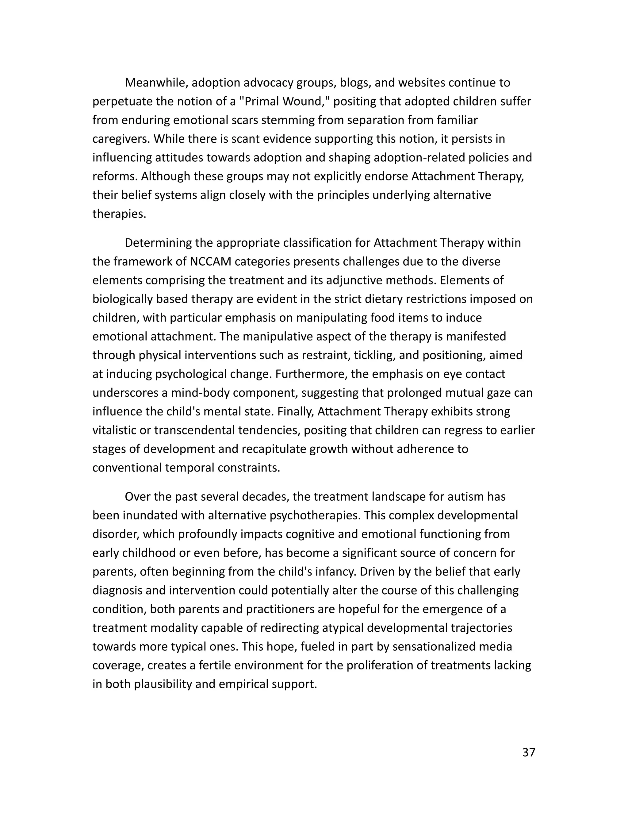 37
Meanwhile, adoption advocacy groups, blogs, and websites continue to
perpetuate the notion of a "Primal Wound," positing that adopted children suffer
from enduring emotional scars stemming from separation from familiar
caregivers. While there is scant evidence supporting this notion, it persists in
influencing attitudes towards adoption and shaping adoption-related policies and
reforms. Although these groups may not explicitly endorse Attachment Therapy,
their belief systems align closely with the principles underlying alternative
therapies.
Determining the appropriate classification for Attachment Therapy within
the framework of NCCAM categories presents challenges due to the diverse
elements comprising the treatment and its adjunctive methods. Elements of
biologically based therapy are evident in the strict dietary restrictions imposed on
children, with particular emphasis on manipulating food items to induce
emotional attachment. The manipulative aspect of the therapy is manifested
through physical interventions such as restraint, tickling, and positioning, aimed
at inducing psychological change. Furthermore, the emphasis on eye contact
underscores a mind-body component, suggesting that prolonged mutual gaze can
influence the child's mental state. Finally, Attachment Therapy exhibits strong
vitalistic or transcendental tendencies, positing that children can regress to earlier
stages of development and recapitulate growth without adherence to
conventional temporal constraints.
Over the past several decades, the treatment landscape for autism has
been inundated with alternative psychotherapies. This complex developmental
disorder, which profoundly impacts cognitive and emotional functioning from
early childhood or even before, has become a significant source of concern for
parents, often beginning from the child's infancy. Driven by the belief that early
diagnosis and intervention could potentially alter the course of this challenging
condition, both parents and practitioners are hopeful for the emergence of a
treatment modality capable of redirecting atypical developmental trajectories
towards more typical ones. This hope, fueled in part by sensationalized media
coverage, creates a fertile environment for the proliferation of treatments lacking
in both plausibility and empirical support.
 
