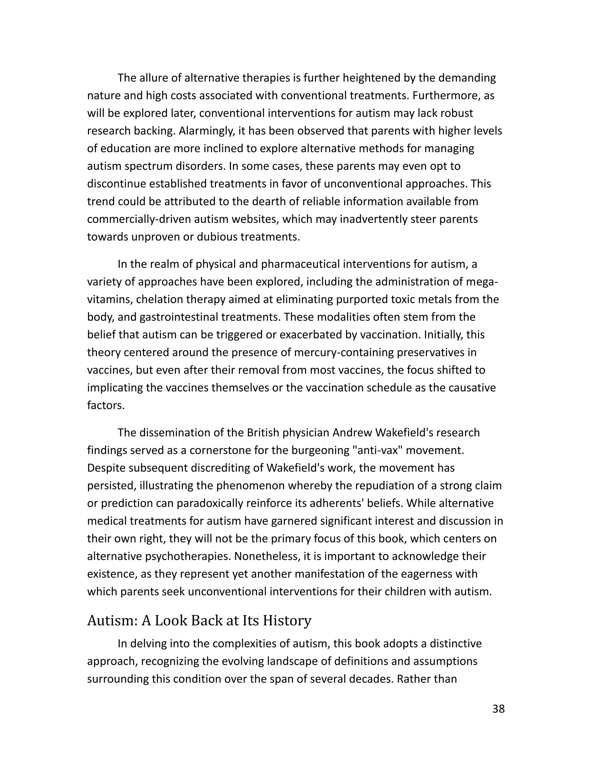 38
The allure of alternative therapies is further heightened by the demanding
nature and high costs associated with conventional treatments. Furthermore, as
will be explored later, conventional interventions for autism may lack robust
research backing. Alarmingly, it has been observed that parents with higher levels
of education are more inclined to explore alternative methods for managing
autism spectrum disorders. In some cases, these parents may even opt to
discontinue established treatments in favor of unconventional approaches. This
trend could be attributed to the dearth of reliable information available from
commercially-driven autism websites, which may inadvertently steer parents
towards unproven or dubious treatments.
In the realm of physical and pharmaceutical interventions for autism, a
variety of approaches have been explored, including the administration of mega-
vitamins, chelation therapy aimed at eliminating purported toxic metals from the
body, and gastrointestinal treatments. These modalities often stem from the
belief that autism can be triggered or exacerbated by vaccination. Initially, this
theory centered around the presence of mercury-containing preservatives in
vaccines, but even after their removal from most vaccines, the focus shifted to
implicating the vaccines themselves or the vaccination schedule as the causative
factors.
The dissemination of the British physician Andrew Wakefield's research
findings served as a cornerstone for the burgeoning "anti-vax" movement.
Despite subsequent discrediting of Wakefield's work, the movement has
persisted, illustrating the phenomenon whereby the repudiation of a strong claim
or prediction can paradoxically reinforce its adherents' beliefs. While alternative
medical treatments for autism have garnered significant interest and discussion in
their own right, they will not be the primary focus of this book, which centers on
alternative psychotherapies. Nonetheless, it is important to acknowledge their
existence, as they represent yet another manifestation of the eagerness with
which parents seek unconventional interventions for their children with autism.
Autism: A Look Back at Its History
In delving into the complexities of autism, this book adopts a distinctive
approach, recognizing the evolving landscape of definitions and assumptions
surrounding this condition over the span of several decades. Rather than
 