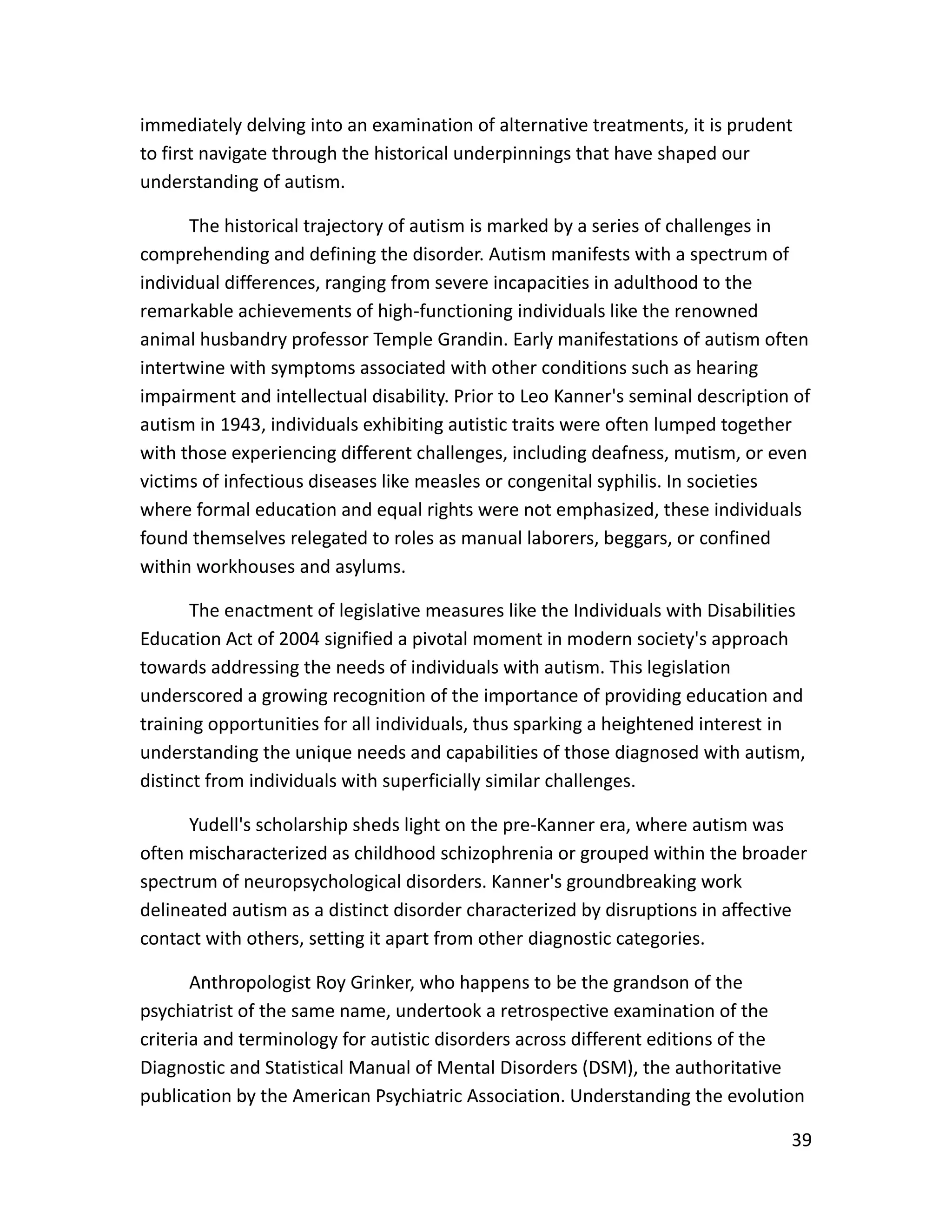 39
immediately delving into an examination of alternative treatments, it is prudent
to first navigate through the historical underpinnings that have shaped our
understanding of autism.
The historical trajectory of autism is marked by a series of challenges in
comprehending and defining the disorder. Autism manifests with a spectrum of
individual differences, ranging from severe incapacities in adulthood to the
remarkable achievements of high-functioning individuals like the renowned
animal husbandry professor Temple Grandin. Early manifestations of autism often
intertwine with symptoms associated with other conditions such as hearing
impairment and intellectual disability. Prior to Leo Kanner's seminal description of
autism in 1943, individuals exhibiting autistic traits were often lumped together
with those experiencing different challenges, including deafness, mutism, or even
victims of infectious diseases like measles or congenital syphilis. In societies
where formal education and equal rights were not emphasized, these individuals
found themselves relegated to roles as manual laborers, beggars, or confined
within workhouses and asylums.
The enactment of legislative measures like the Individuals with Disabilities
Education Act of 2004 signified a pivotal moment in modern society's approach
towards addressing the needs of individuals with autism. This legislation
underscored a growing recognition of the importance of providing education and
training opportunities for all individuals, thus sparking a heightened interest in
understanding the unique needs and capabilities of those diagnosed with autism,
distinct from individuals with superficially similar challenges.
Yudell's scholarship sheds light on the pre-Kanner era, where autism was
often mischaracterized as childhood schizophrenia or grouped within the broader
spectrum of neuropsychological disorders. Kanner's groundbreaking work
delineated autism as a distinct disorder characterized by disruptions in affective
contact with others, setting it apart from other diagnostic categories.
Anthropologist Roy Grinker, who happens to be the grandson of the
psychiatrist of the same name, undertook a retrospective examination of the
criteria and terminology for autistic disorders across different editions of the
Diagnostic and Statistical Manual of Mental Disorders (DSM), the authoritative
publication by the American Psychiatric Association. Understanding the evolution
 