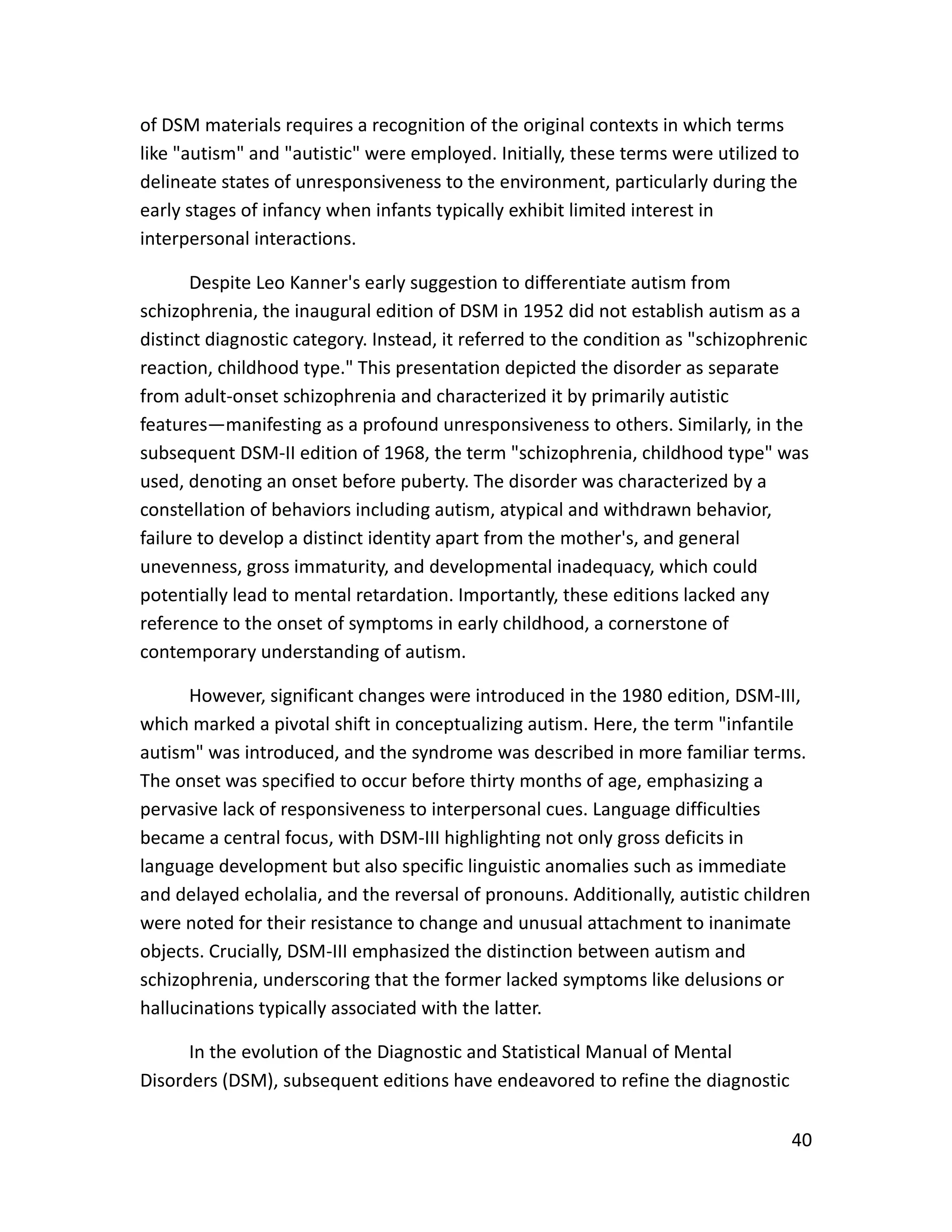 40
of DSM materials requires a recognition of the original contexts in which terms
like "autism" and "autistic" were employed. Initially, these terms were utilized to
delineate states of unresponsiveness to the environment, particularly during the
early stages of infancy when infants typically exhibit limited interest in
interpersonal interactions.
Despite Leo Kanner's early suggestion to differentiate autism from
schizophrenia, the inaugural edition of DSM in 1952 did not establish autism as a
distinct diagnostic category. Instead, it referred to the condition as "schizophrenic
reaction, childhood type." This presentation depicted the disorder as separate
from adult-onset schizophrenia and characterized it by primarily autistic
features—manifesting as a profound unresponsiveness to others. Similarly, in the
subsequent DSM-II edition of 1968, the term "schizophrenia, childhood type" was
used, denoting an onset before puberty. The disorder was characterized by a
constellation of behaviors including autism, atypical and withdrawn behavior,
failure to develop a distinct identity apart from the mother's, and general
unevenness, gross immaturity, and developmental inadequacy, which could
potentially lead to mental retardation. Importantly, these editions lacked any
reference to the onset of symptoms in early childhood, a cornerstone of
contemporary understanding of autism.
However, significant changes were introduced in the 1980 edition, DSM-III,
which marked a pivotal shift in conceptualizing autism. Here, the term "infantile
autism" was introduced, and the syndrome was described in more familiar terms.
The onset was specified to occur before thirty months of age, emphasizing a
pervasive lack of responsiveness to interpersonal cues. Language difficulties
became a central focus, with DSM-III highlighting not only gross deficits in
language development but also specific linguistic anomalies such as immediate
and delayed echolalia, and the reversal of pronouns. Additionally, autistic children
were noted for their resistance to change and unusual attachment to inanimate
objects. Crucially, DSM-III emphasized the distinction between autism and
schizophrenia, underscoring that the former lacked symptoms like delusions or
hallucinations typically associated with the latter.
In the evolution of the Diagnostic and Statistical Manual of Mental
Disorders (DSM), subsequent editions have endeavored to refine the diagnostic
 