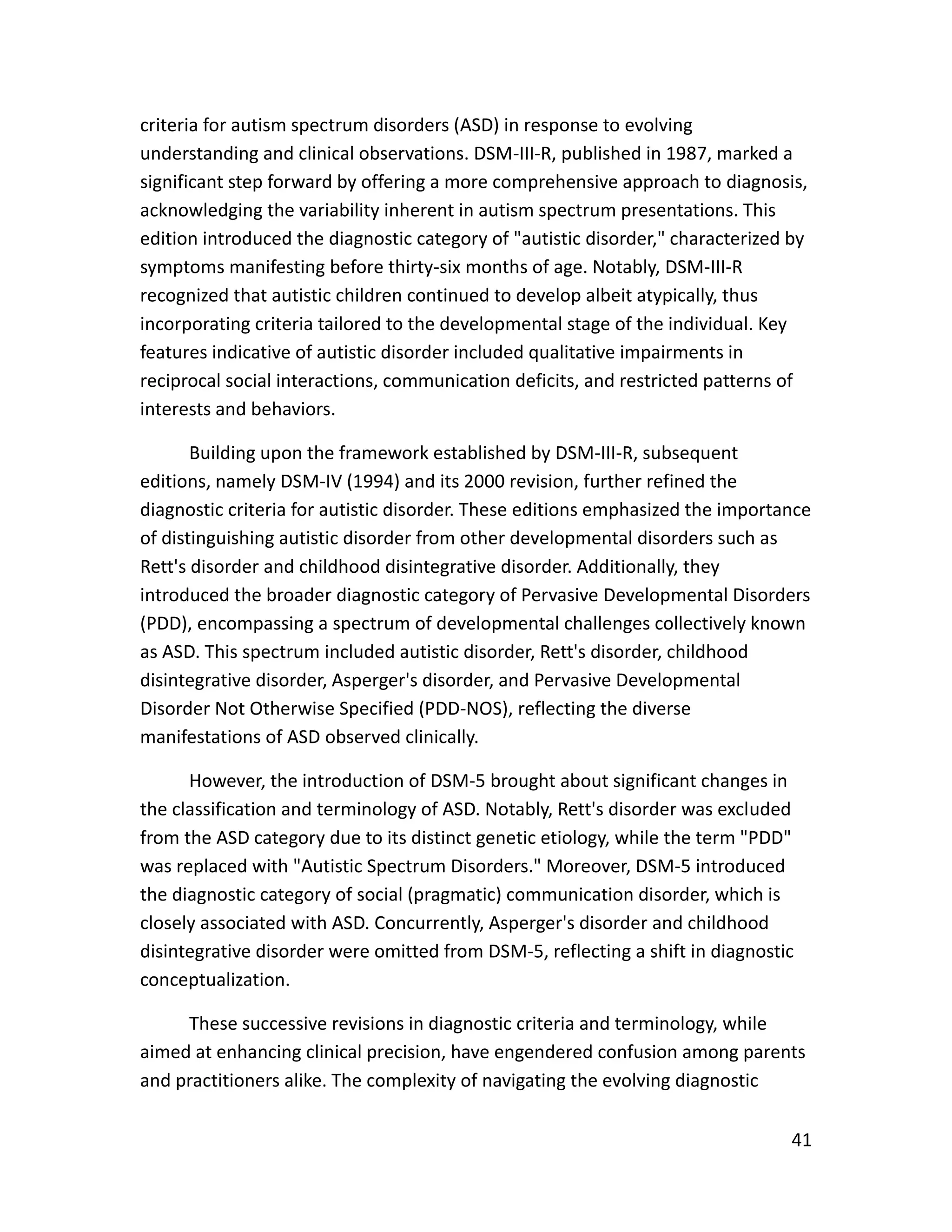41
criteria for autism spectrum disorders (ASD) in response to evolving
understanding and clinical observations. DSM-III-R, published in 1987, marked a
significant step forward by offering a more comprehensive approach to diagnosis,
acknowledging the variability inherent in autism spectrum presentations. This
edition introduced the diagnostic category of "autistic disorder," characterized by
symptoms manifesting before thirty-six months of age. Notably, DSM-III-R
recognized that autistic children continued to develop albeit atypically, thus
incorporating criteria tailored to the developmental stage of the individual. Key
features indicative of autistic disorder included qualitative impairments in
reciprocal social interactions, communication deficits, and restricted patterns of
interests and behaviors.
Building upon the framework established by DSM-III-R, subsequent
editions, namely DSM-IV (1994) and its 2000 revision, further refined the
diagnostic criteria for autistic disorder. These editions emphasized the importance
of distinguishing autistic disorder from other developmental disorders such as
Rett's disorder and childhood disintegrative disorder. Additionally, they
introduced the broader diagnostic category of Pervasive Developmental Disorders
(PDD), encompassing a spectrum of developmental challenges collectively known
as ASD. This spectrum included autistic disorder, Rett's disorder, childhood
disintegrative disorder, Asperger's disorder, and Pervasive Developmental
Disorder Not Otherwise Specified (PDD-NOS), reflecting the diverse
manifestations of ASD observed clinically.
However, the introduction of DSM-5 brought about significant changes in
the classification and terminology of ASD. Notably, Rett's disorder was excluded
from the ASD category due to its distinct genetic etiology, while the term "PDD"
was replaced with "Autistic Spectrum Disorders." Moreover, DSM-5 introduced
the diagnostic category of social (pragmatic) communication disorder, which is
closely associated with ASD. Concurrently, Asperger's disorder and childhood
disintegrative disorder were omitted from DSM-5, reflecting a shift in diagnostic
conceptualization.
These successive revisions in diagnostic criteria and terminology, while
aimed at enhancing clinical precision, have engendered confusion among parents
and practitioners alike. The complexity of navigating the evolving diagnostic
 