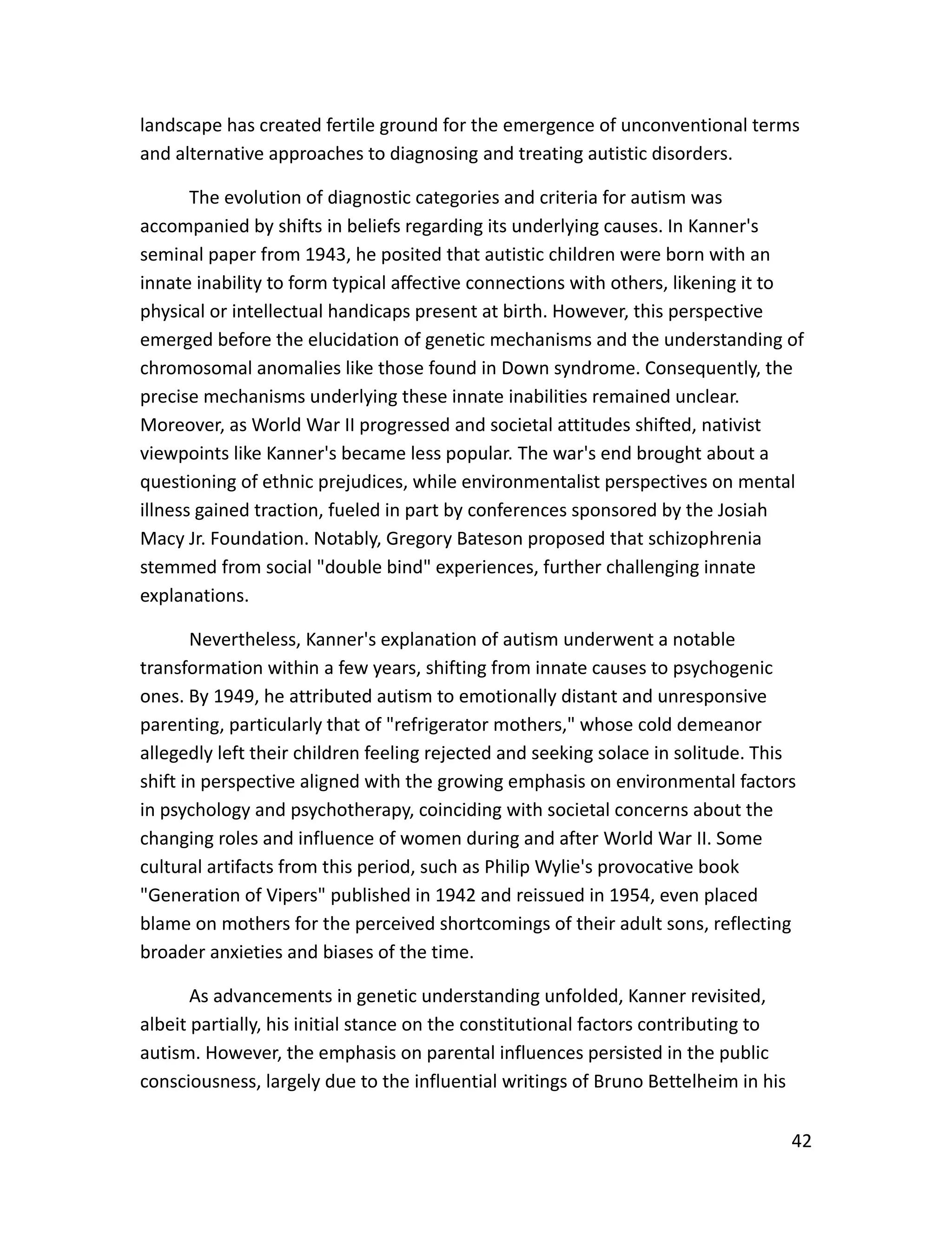 42
landscape has created fertile ground for the emergence of unconventional terms
and alternative approaches to diagnosing and treating autistic disorders.
The evolution of diagnostic categories and criteria for autism was
accompanied by shifts in beliefs regarding its underlying causes. In Kanner's
seminal paper from 1943, he posited that autistic children were born with an
innate inability to form typical affective connections with others, likening it to
physical or intellectual handicaps present at birth. However, this perspective
emerged before the elucidation of genetic mechanisms and the understanding of
chromosomal anomalies like those found in Down syndrome. Consequently, the
precise mechanisms underlying these innate inabilities remained unclear.
Moreover, as World War II progressed and societal attitudes shifted, nativist
viewpoints like Kanner's became less popular. The war's end brought about a
questioning of ethnic prejudices, while environmentalist perspectives on mental
illness gained traction, fueled in part by conferences sponsored by the Josiah
Macy Jr. Foundation. Notably, Gregory Bateson proposed that schizophrenia
stemmed from social "double bind" experiences, further challenging innate
explanations.
Nevertheless, Kanner's explanation of autism underwent a notable
transformation within a few years, shifting from innate causes to psychogenic
ones. By 1949, he attributed autism to emotionally distant and unresponsive
parenting, particularly that of "refrigerator mothers," whose cold demeanor
allegedly left their children feeling rejected and seeking solace in solitude. This
shift in perspective aligned with the growing emphasis on environmental factors
in psychology and psychotherapy, coinciding with societal concerns about the
changing roles and influence of women during and after World War II. Some
cultural artifacts from this period, such as Philip Wylie's provocative book
"Generation of Vipers" published in 1942 and reissued in 1954, even placed
blame on mothers for the perceived shortcomings of their adult sons, reflecting
broader anxieties and biases of the time.
As advancements in genetic understanding unfolded, Kanner revisited,
albeit partially, his initial stance on the constitutional factors contributing to
autism. However, the emphasis on parental influences persisted in the public
consciousness, largely due to the influential writings of Bruno Bettelheim in his
 