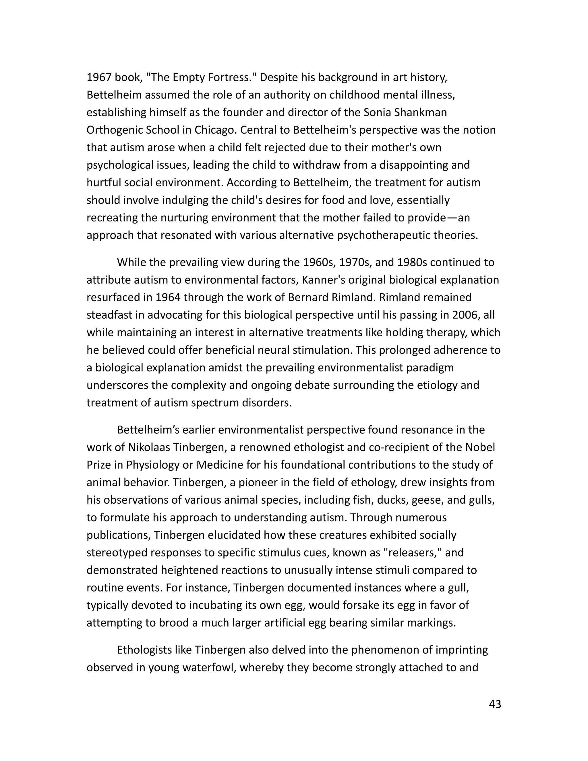 43
1967 book, "The Empty Fortress." Despite his background in art history,
Bettelheim assumed the role of an authority on childhood mental illness,
establishing himself as the founder and director of the Sonia Shankman
Orthogenic School in Chicago. Central to Bettelheim's perspective was the notion
that autism arose when a child felt rejected due to their mother's own
psychological issues, leading the child to withdraw from a disappointing and
hurtful social environment. According to Bettelheim, the treatment for autism
should involve indulging the child's desires for food and love, essentially
recreating the nurturing environment that the mother failed to provide—an
approach that resonated with various alternative psychotherapeutic theories.
While the prevailing view during the 1960s, 1970s, and 1980s continued to
attribute autism to environmental factors, Kanner's original biological explanation
resurfaced in 1964 through the work of Bernard Rimland. Rimland remained
steadfast in advocating for this biological perspective until his passing in 2006, all
while maintaining an interest in alternative treatments like holding therapy, which
he believed could offer beneficial neural stimulation. This prolonged adherence to
a biological explanation amidst the prevailing environmentalist paradigm
underscores the complexity and ongoing debate surrounding the etiology and
treatment of autism spectrum disorders.
Bettelheim’s earlier environmentalist perspective found resonance in the
work of Nikolaas Tinbergen, a renowned ethologist and co-recipient of the Nobel
Prize in Physiology or Medicine for his foundational contributions to the study of
animal behavior. Tinbergen, a pioneer in the field of ethology, drew insights from
his observations of various animal species, including fish, ducks, geese, and gulls,
to formulate his approach to understanding autism. Through numerous
publications, Tinbergen elucidated how these creatures exhibited socially
stereotyped responses to specific stimulus cues, known as "releasers," and
demonstrated heightened reactions to unusually intense stimuli compared to
routine events. For instance, Tinbergen documented instances where a gull,
typically devoted to incubating its own egg, would forsake its egg in favor of
attempting to brood a much larger artificial egg bearing similar markings.
Ethologists like Tinbergen also delved into the phenomenon of imprinting
observed in young waterfowl, whereby they become strongly attached to and
 