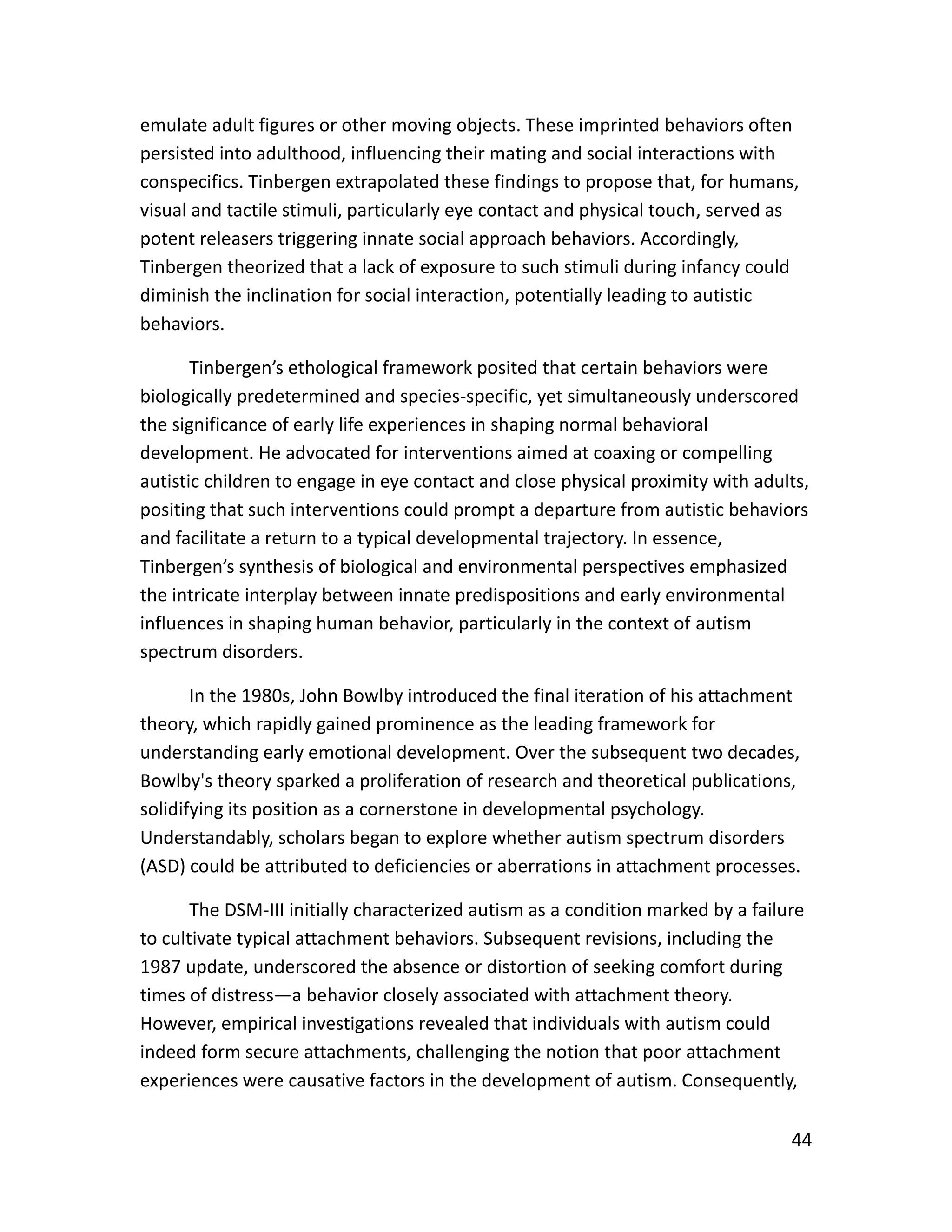 44
emulate adult figures or other moving objects. These imprinted behaviors often
persisted into adulthood, influencing their mating and social interactions with
conspecifics. Tinbergen extrapolated these findings to propose that, for humans,
visual and tactile stimuli, particularly eye contact and physical touch, served as
potent releasers triggering innate social approach behaviors. Accordingly,
Tinbergen theorized that a lack of exposure to such stimuli during infancy could
diminish the inclination for social interaction, potentially leading to autistic
behaviors.
Tinbergen’s ethological framework posited that certain behaviors were
biologically predetermined and species-specific, yet simultaneously underscored
the significance of early life experiences in shaping normal behavioral
development. He advocated for interventions aimed at coaxing or compelling
autistic children to engage in eye contact and close physical proximity with adults,
positing that such interventions could prompt a departure from autistic behaviors
and facilitate a return to a typical developmental trajectory. In essence,
Tinbergen’s synthesis of biological and environmental perspectives emphasized
the intricate interplay between innate predispositions and early environmental
influences in shaping human behavior, particularly in the context of autism
spectrum disorders.
In the 1980s, John Bowlby introduced the final iteration of his attachment
theory, which rapidly gained prominence as the leading framework for
understanding early emotional development. Over the subsequent two decades,
Bowlby's theory sparked a proliferation of research and theoretical publications,
solidifying its position as a cornerstone in developmental psychology.
Understandably, scholars began to explore whether autism spectrum disorders
(ASD) could be attributed to deficiencies or aberrations in attachment processes.
The DSM-III initially characterized autism as a condition marked by a failure
to cultivate typical attachment behaviors. Subsequent revisions, including the
1987 update, underscored the absence or distortion of seeking comfort during
times of distress—a behavior closely associated with attachment theory.
However, empirical investigations revealed that individuals with autism could
indeed form secure attachments, challenging the notion that poor attachment
experiences were causative factors in the development of autism. Consequently,
 