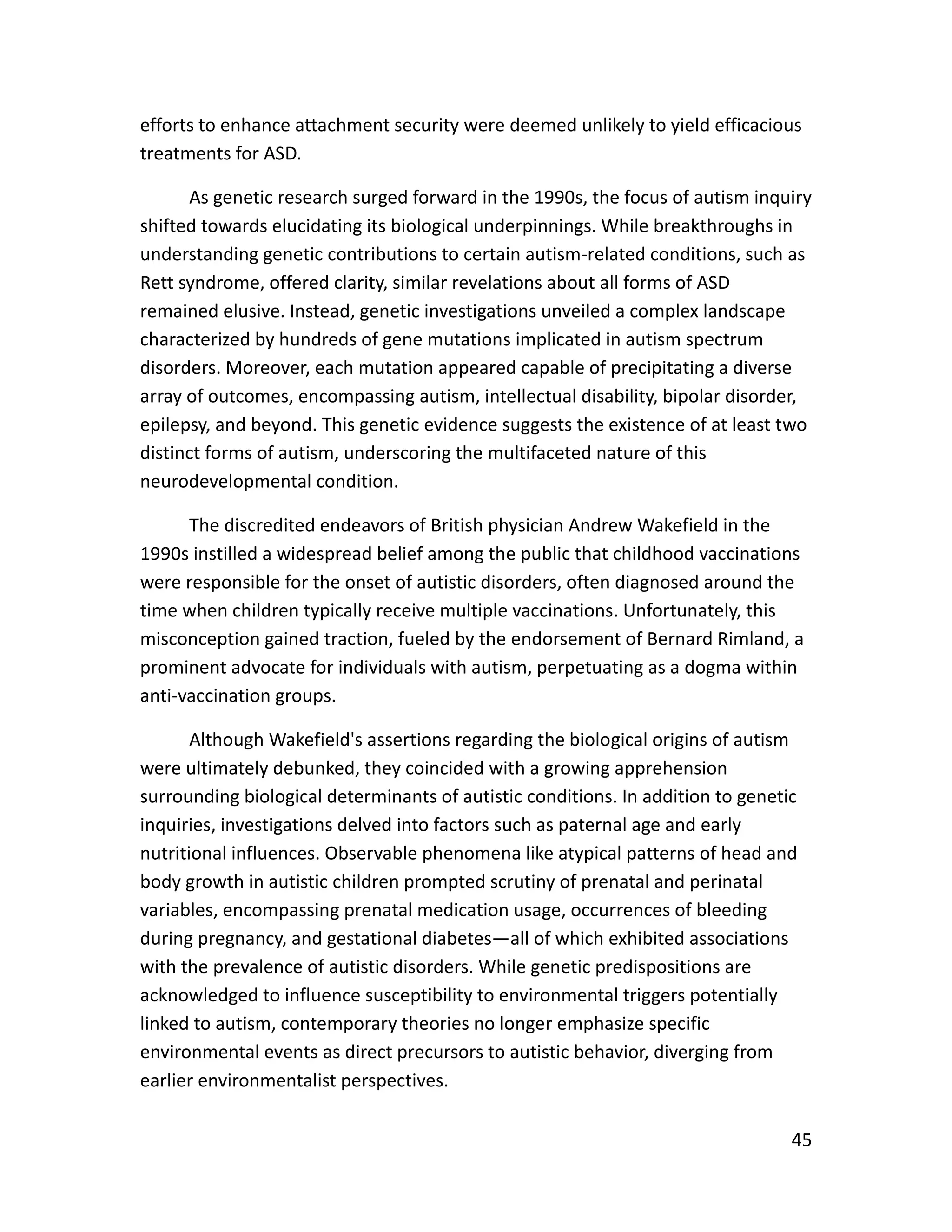 45
efforts to enhance attachment security were deemed unlikely to yield efficacious
treatments for ASD.
As genetic research surged forward in the 1990s, the focus of autism inquiry
shifted towards elucidating its biological underpinnings. While breakthroughs in
understanding genetic contributions to certain autism-related conditions, such as
Rett syndrome, offered clarity, similar revelations about all forms of ASD
remained elusive. Instead, genetic investigations unveiled a complex landscape
characterized by hundreds of gene mutations implicated in autism spectrum
disorders. Moreover, each mutation appeared capable of precipitating a diverse
array of outcomes, encompassing autism, intellectual disability, bipolar disorder,
epilepsy, and beyond. This genetic evidence suggests the existence of at least two
distinct forms of autism, underscoring the multifaceted nature of this
neurodevelopmental condition.
The discredited endeavors of British physician Andrew Wakefield in the
1990s instilled a widespread belief among the public that childhood vaccinations
were responsible for the onset of autistic disorders, often diagnosed around the
time when children typically receive multiple vaccinations. Unfortunately, this
misconception gained traction, fueled by the endorsement of Bernard Rimland, a
prominent advocate for individuals with autism, perpetuating as a dogma within
anti-vaccination groups.
Although Wakefield's assertions regarding the biological origins of autism
were ultimately debunked, they coincided with a growing apprehension
surrounding biological determinants of autistic conditions. In addition to genetic
inquiries, investigations delved into factors such as paternal age and early
nutritional influences. Observable phenomena like atypical patterns of head and
body growth in autistic children prompted scrutiny of prenatal and perinatal
variables, encompassing prenatal medication usage, occurrences of bleeding
during pregnancy, and gestational diabetes—all of which exhibited associations
with the prevalence of autistic disorders. While genetic predispositions are
acknowledged to influence susceptibility to environmental triggers potentially
linked to autism, contemporary theories no longer emphasize specific
environmental events as direct precursors to autistic behavior, diverging from
earlier environmentalist perspectives.
 