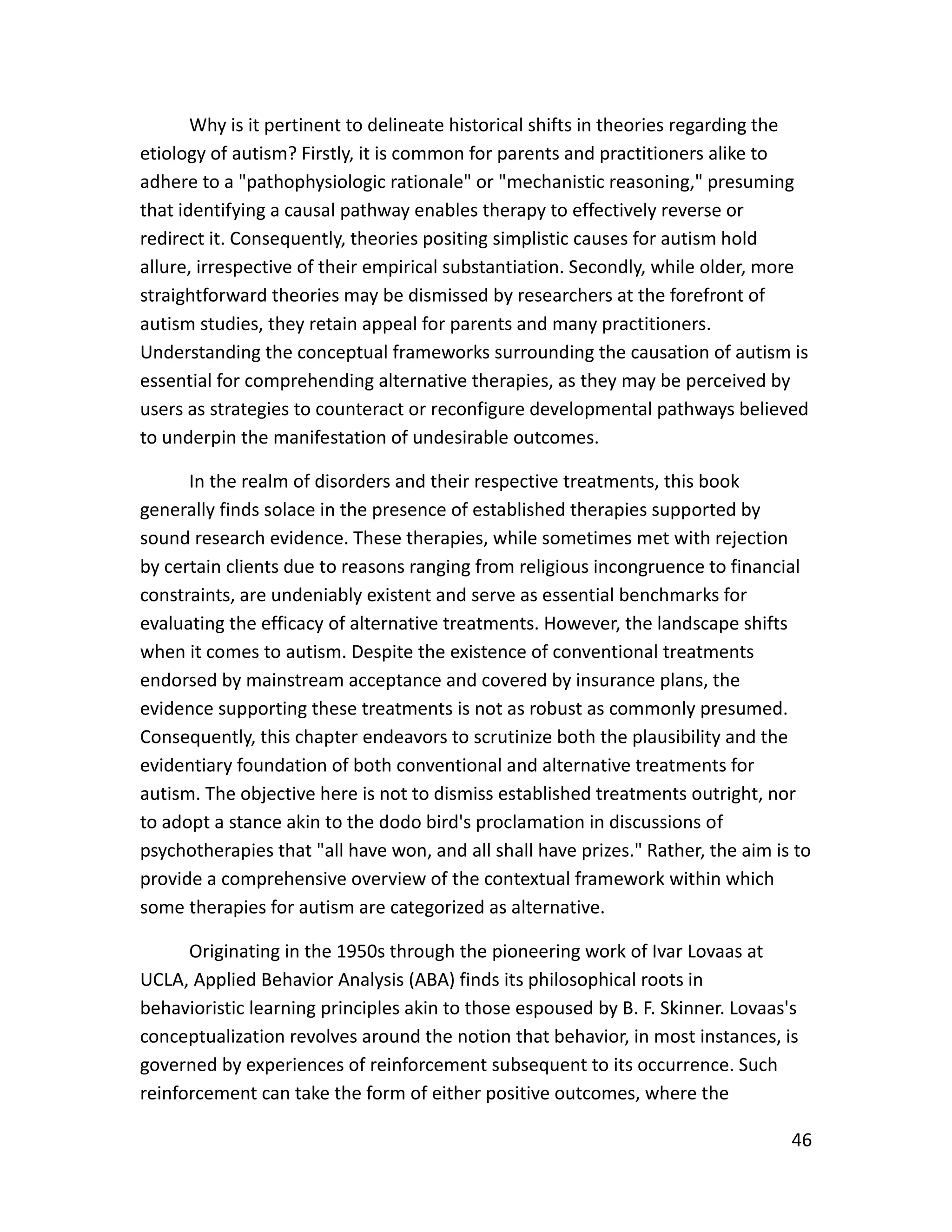 46
Why is it pertinent to delineate historical shifts in theories regarding the
etiology of autism? Firstly, it is common for parents and practitioners alike to
adhere to a "pathophysiologic rationale" or "mechanistic reasoning," presuming
that identifying a causal pathway enables therapy to effectively reverse or
redirect it. Consequently, theories positing simplistic causes for autism hold
allure, irrespective of their empirical substantiation. Secondly, while older, more
straightforward theories may be dismissed by researchers at the forefront of
autism studies, they retain appeal for parents and many practitioners.
Understanding the conceptual frameworks surrounding the causation of autism is
essential for comprehending alternative therapies, as they may be perceived by
users as strategies to counteract or reconfigure developmental pathways believed
to underpin the manifestation of undesirable outcomes.
In the realm of disorders and their respective treatments, this book
generally finds solace in the presence of established therapies supported by
sound research evidence. These therapies, while sometimes met with rejection
by certain clients due to reasons ranging from religious incongruence to financial
constraints, are undeniably existent and serve as essential benchmarks for
evaluating the efficacy of alternative treatments. However, the landscape shifts
when it comes to autism. Despite the existence of conventional treatments
endorsed by mainstream acceptance and covered by insurance plans, the
evidence supporting these treatments is not as robust as commonly presumed.
Consequently, this chapter endeavors to scrutinize both the plausibility and the
evidentiary foundation of both conventional and alternative treatments for
autism. The objective here is not to dismiss established treatments outright, nor
to adopt a stance akin to the dodo bird's proclamation in discussions of
psychotherapies that "all have won, and all shall have prizes." Rather, the aim is to
provide a comprehensive overview of the contextual framework within which
some therapies for autism are categorized as alternative.
Originating in the 1950s through the pioneering work of Ivar Lovaas at
UCLA, Applied Behavior Analysis (ABA) finds its philosophical roots in
behavioristic learning principles akin to those espoused by B. F. Skinner. Lovaas's
conceptualization revolves around the notion that behavior, in most instances, is
governed by experiences of reinforcement subsequent to its occurrence. Such
reinforcement can take the form of either positive outcomes, where the
 