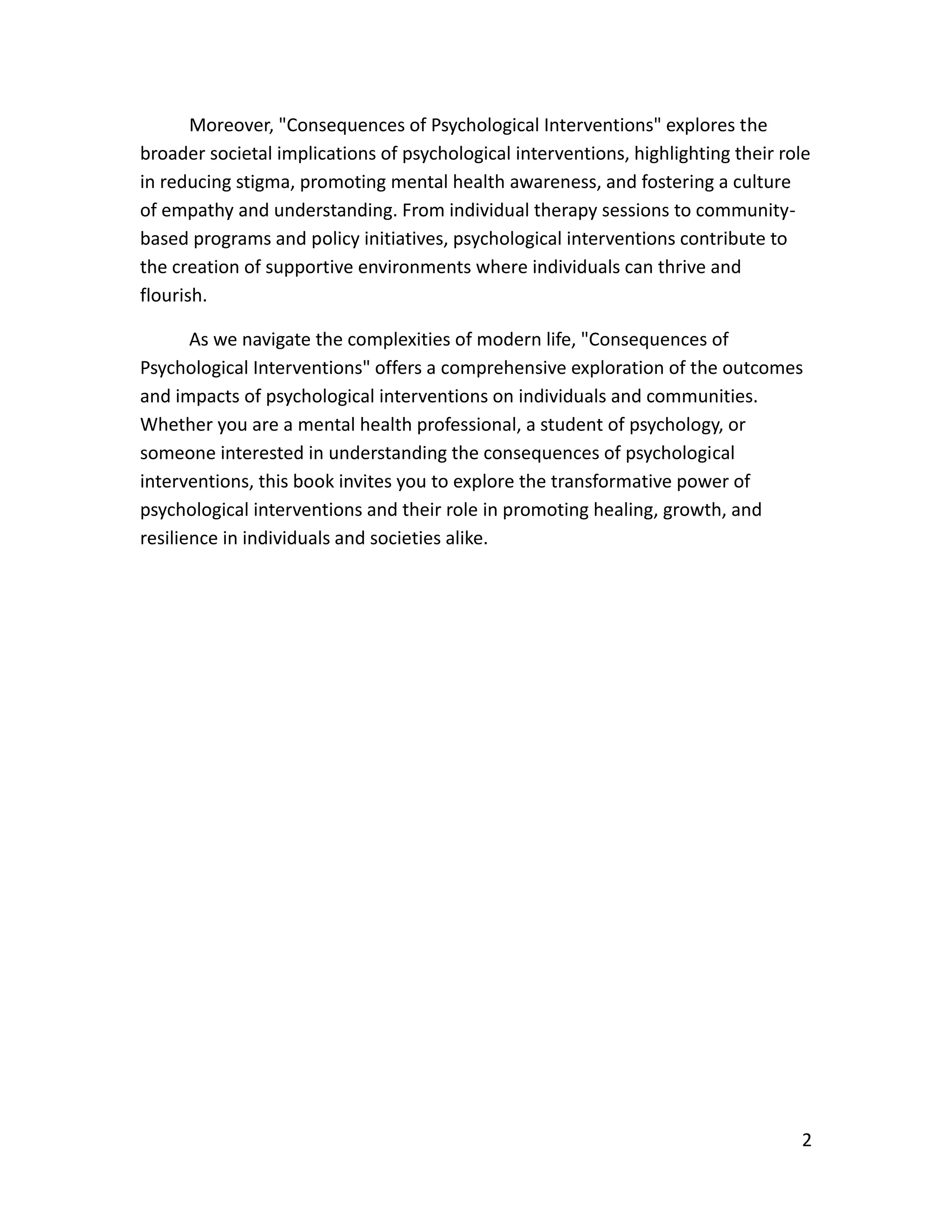 2
Moreover, "Consequences of Psychological Interventions" explores the
broader societal implications of psychological interventions, highlighting their role
in reducing stigma, promoting mental health awareness, and fostering a culture
of empathy and understanding. From individual therapy sessions to community-
based programs and policy initiatives, psychological interventions contribute to
the creation of supportive environments where individuals can thrive and
flourish.
As we navigate the complexities of modern life, "Consequences of
Psychological Interventions" offers a comprehensive exploration of the outcomes
and impacts of psychological interventions on individuals and communities.
Whether you are a mental health professional, a student of psychology, or
someone interested in understanding the consequences of psychological
interventions, this book invites you to explore the transformative power of
psychological interventions and their role in promoting healing, growth, and
resilience in individuals and societies alike.
 