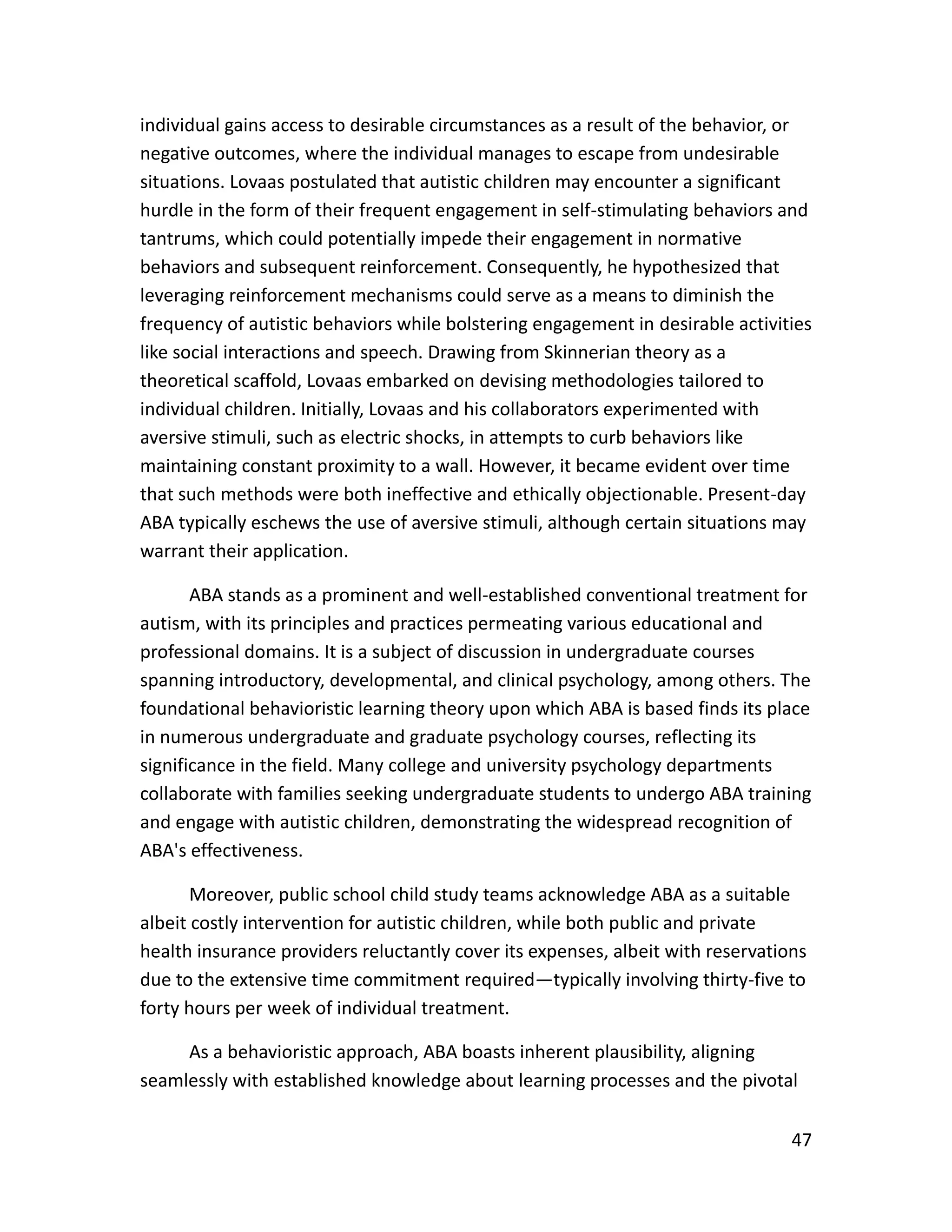 47
individual gains access to desirable circumstances as a result of the behavior, or
negative outcomes, where the individual manages to escape from undesirable
situations. Lovaas postulated that autistic children may encounter a significant
hurdle in the form of their frequent engagement in self-stimulating behaviors and
tantrums, which could potentially impede their engagement in normative
behaviors and subsequent reinforcement. Consequently, he hypothesized that
leveraging reinforcement mechanisms could serve as a means to diminish the
frequency of autistic behaviors while bolstering engagement in desirable activities
like social interactions and speech. Drawing from Skinnerian theory as a
theoretical scaffold, Lovaas embarked on devising methodologies tailored to
individual children. Initially, Lovaas and his collaborators experimented with
aversive stimuli, such as electric shocks, in attempts to curb behaviors like
maintaining constant proximity to a wall. However, it became evident over time
that such methods were both ineffective and ethically objectionable. Present-day
ABA typically eschews the use of aversive stimuli, although certain situations may
warrant their application.
ABA stands as a prominent and well-established conventional treatment for
autism, with its principles and practices permeating various educational and
professional domains. It is a subject of discussion in undergraduate courses
spanning introductory, developmental, and clinical psychology, among others. The
foundational behavioristic learning theory upon which ABA is based finds its place
in numerous undergraduate and graduate psychology courses, reflecting its
significance in the field. Many college and university psychology departments
collaborate with families seeking undergraduate students to undergo ABA training
and engage with autistic children, demonstrating the widespread recognition of
ABA's effectiveness.
Moreover, public school child study teams acknowledge ABA as a suitable
albeit costly intervention for autistic children, while both public and private
health insurance providers reluctantly cover its expenses, albeit with reservations
due to the extensive time commitment required—typically involving thirty-five to
forty hours per week of individual treatment.
As a behavioristic approach, ABA boasts inherent plausibility, aligning
seamlessly with established knowledge about learning processes and the pivotal
 
