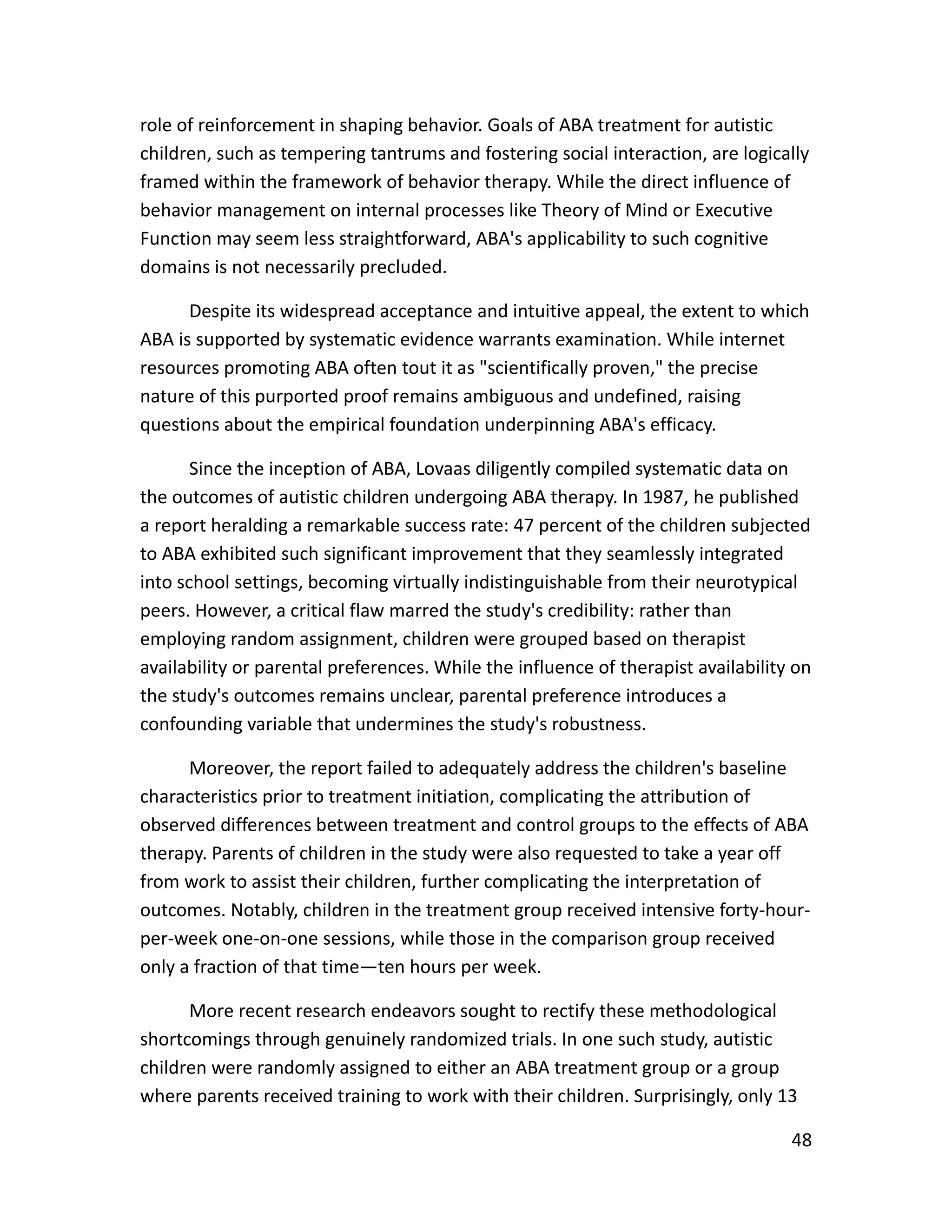 48
role of reinforcement in shaping behavior. Goals of ABA treatment for autistic
children, such as tempering tantrums and fostering social interaction, are logically
framed within the framework of behavior therapy. While the direct influence of
behavior management on internal processes like Theory of Mind or Executive
Function may seem less straightforward, ABA's applicability to such cognitive
domains is not necessarily precluded.
Despite its widespread acceptance and intuitive appeal, the extent to which
ABA is supported by systematic evidence warrants examination. While internet
resources promoting ABA often tout it as "scientifically proven," the precise
nature of this purported proof remains ambiguous and undefined, raising
questions about the empirical foundation underpinning ABA's efficacy.
Since the inception of ABA, Lovaas diligently compiled systematic data on
the outcomes of autistic children undergoing ABA therapy. In 1987, he published
a report heralding a remarkable success rate: 47 percent of the children subjected
to ABA exhibited such significant improvement that they seamlessly integrated
into school settings, becoming virtually indistinguishable from their neurotypical
peers. However, a critical flaw marred the study's credibility: rather than
employing random assignment, children were grouped based on therapist
availability or parental preferences. While the influence of therapist availability on
the study's outcomes remains unclear, parental preference introduces a
confounding variable that undermines the study's robustness.
Moreover, the report failed to adequately address the children's baseline
characteristics prior to treatment initiation, complicating the attribution of
observed differences between treatment and control groups to the effects of ABA
therapy. Parents of children in the study were also requested to take a year off
from work to assist their children, further complicating the interpretation of
outcomes. Notably, children in the treatment group received intensive forty-hour-
per-week one-on-one sessions, while those in the comparison group received
only a fraction of that time—ten hours per week.
More recent research endeavors sought to rectify these methodological
shortcomings through genuinely randomized trials. In one such study, autistic
children were randomly assigned to either an ABA treatment group or a group
where parents received training to work with their children. Surprisingly, only 13
 