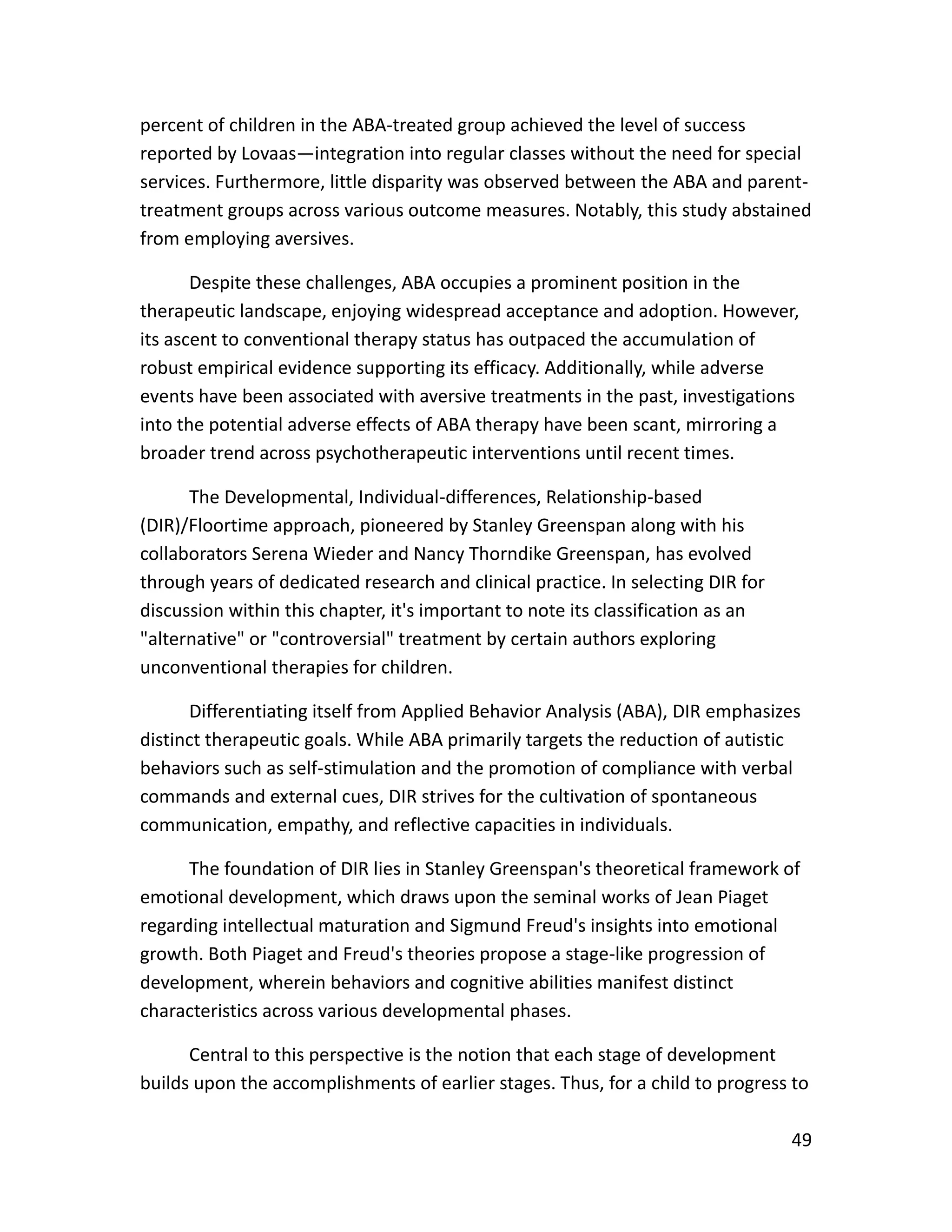 49
percent of children in the ABA-treated group achieved the level of success
reported by Lovaas—integration into regular classes without the need for special
services. Furthermore, little disparity was observed between the ABA and parent-
treatment groups across various outcome measures. Notably, this study abstained
from employing aversives.
Despite these challenges, ABA occupies a prominent position in the
therapeutic landscape, enjoying widespread acceptance and adoption. However,
its ascent to conventional therapy status has outpaced the accumulation of
robust empirical evidence supporting its efficacy. Additionally, while adverse
events have been associated with aversive treatments in the past, investigations
into the potential adverse effects of ABA therapy have been scant, mirroring a
broader trend across psychotherapeutic interventions until recent times.
The Developmental, Individual-differences, Relationship-based
(DIR)/Floortime approach, pioneered by Stanley Greenspan along with his
collaborators Serena Wieder and Nancy Thorndike Greenspan, has evolved
through years of dedicated research and clinical practice. In selecting DIR for
discussion within this chapter, it's important to note its classification as an
"alternative" or "controversial" treatment by certain authors exploring
unconventional therapies for children.
Differentiating itself from Applied Behavior Analysis (ABA), DIR emphasizes
distinct therapeutic goals. While ABA primarily targets the reduction of autistic
behaviors such as self-stimulation and the promotion of compliance with verbal
commands and external cues, DIR strives for the cultivation of spontaneous
communication, empathy, and reflective capacities in individuals.
The foundation of DIR lies in Stanley Greenspan's theoretical framework of
emotional development, which draws upon the seminal works of Jean Piaget
regarding intellectual maturation and Sigmund Freud's insights into emotional
growth. Both Piaget and Freud's theories propose a stage-like progression of
development, wherein behaviors and cognitive abilities manifest distinct
characteristics across various developmental phases.
Central to this perspective is the notion that each stage of development
builds upon the accomplishments of earlier stages. Thus, for a child to progress to
 