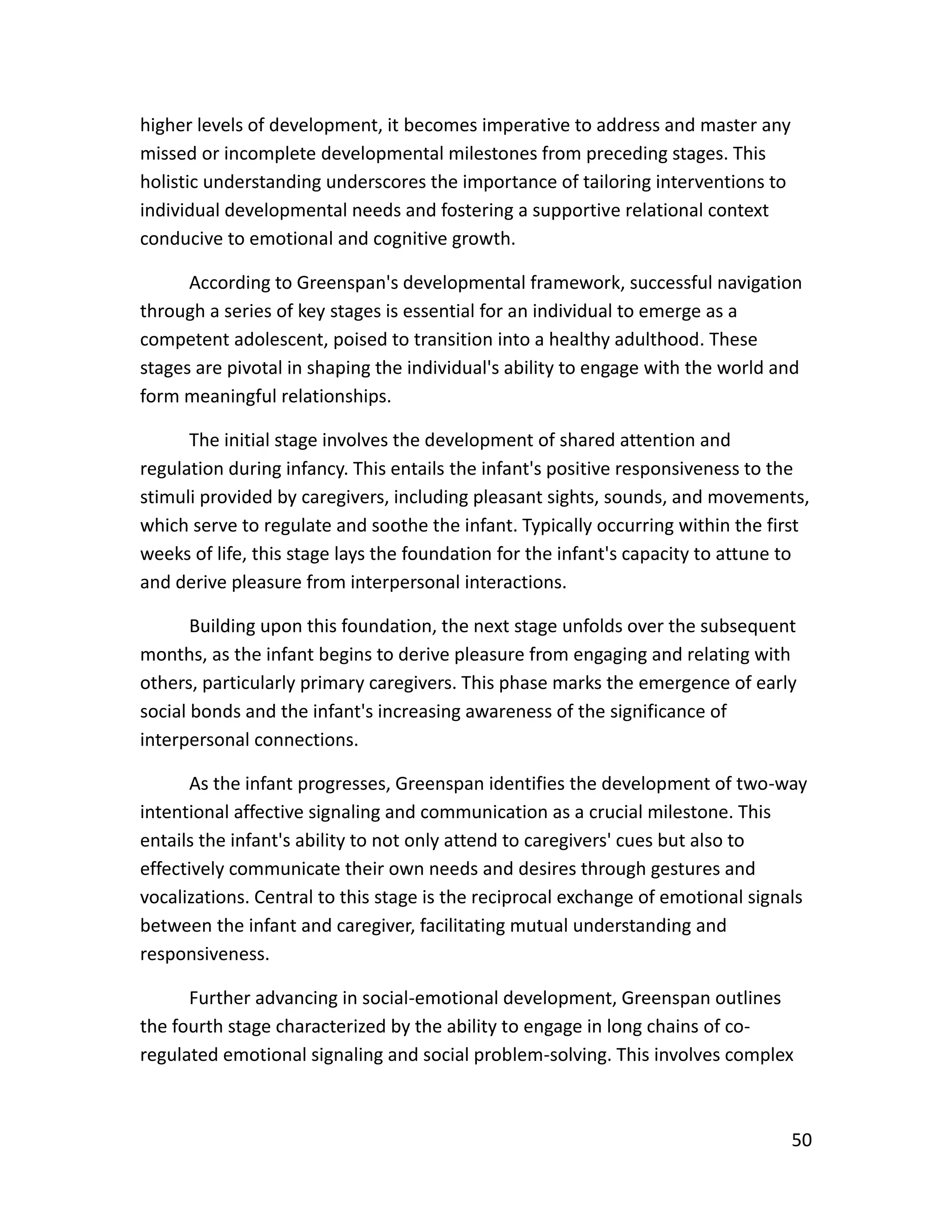 50
higher levels of development, it becomes imperative to address and master any
missed or incomplete developmental milestones from preceding stages. This
holistic understanding underscores the importance of tailoring interventions to
individual developmental needs and fostering a supportive relational context
conducive to emotional and cognitive growth.
According to Greenspan's developmental framework, successful navigation
through a series of key stages is essential for an individual to emerge as a
competent adolescent, poised to transition into a healthy adulthood. These
stages are pivotal in shaping the individual's ability to engage with the world and
form meaningful relationships.
The initial stage involves the development of shared attention and
regulation during infancy. This entails the infant's positive responsiveness to the
stimuli provided by caregivers, including pleasant sights, sounds, and movements,
which serve to regulate and soothe the infant. Typically occurring within the first
weeks of life, this stage lays the foundation for the infant's capacity to attune to
and derive pleasure from interpersonal interactions.
Building upon this foundation, the next stage unfolds over the subsequent
months, as the infant begins to derive pleasure from engaging and relating with
others, particularly primary caregivers. This phase marks the emergence of early
social bonds and the infant's increasing awareness of the significance of
interpersonal connections.
As the infant progresses, Greenspan identifies the development of two-way
intentional affective signaling and communication as a crucial milestone. This
entails the infant's ability to not only attend to caregivers' cues but also to
effectively communicate their own needs and desires through gestures and
vocalizations. Central to this stage is the reciprocal exchange of emotional signals
between the infant and caregiver, facilitating mutual understanding and
responsiveness.
Further advancing in social-emotional development, Greenspan outlines
the fourth stage characterized by the ability to engage in long chains of co-
regulated emotional signaling and social problem-solving. This involves complex
 
