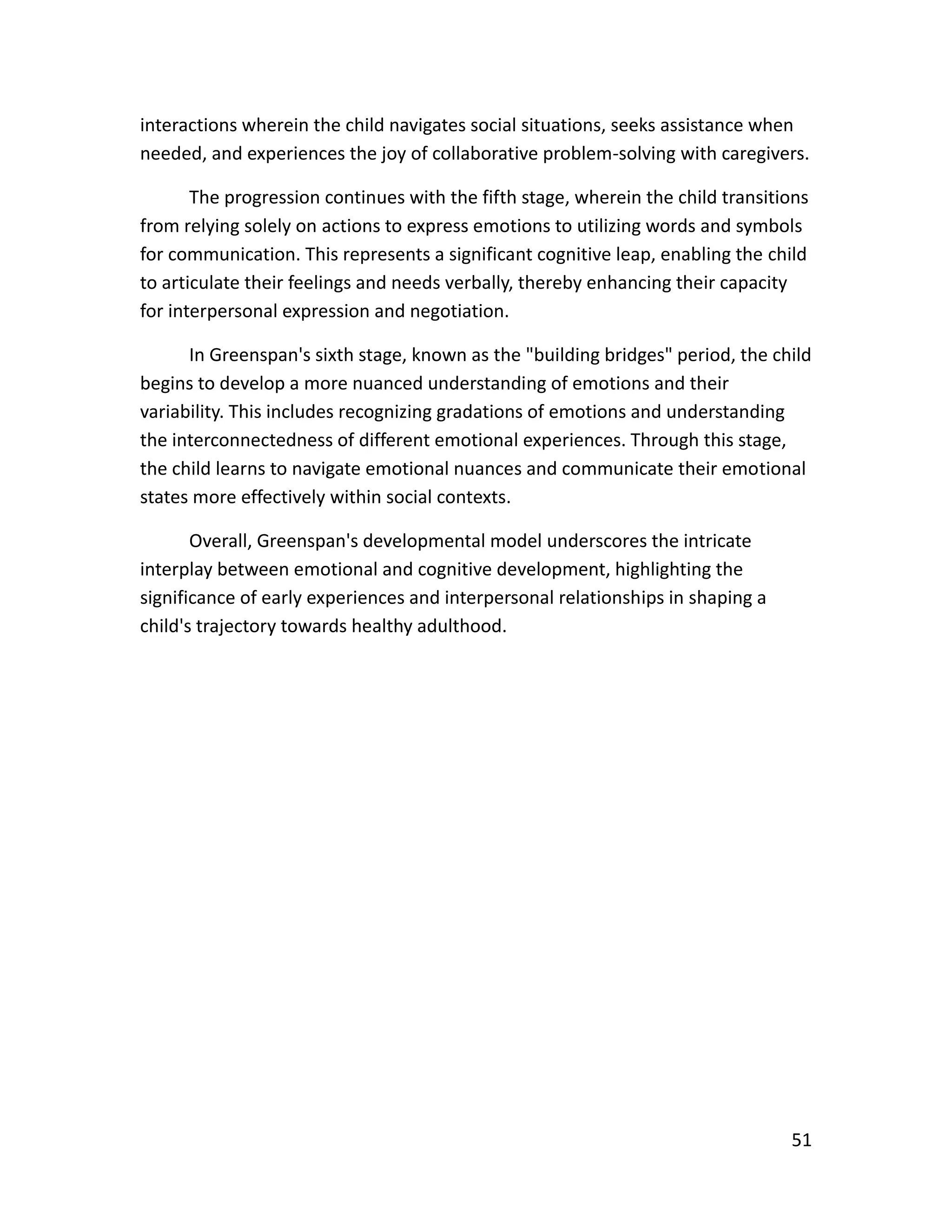 51
interactions wherein the child navigates social situations, seeks assistance when
needed, and experiences the joy of collaborative problem-solving with caregivers.
The progression continues with the fifth stage, wherein the child transitions
from relying solely on actions to express emotions to utilizing words and symbols
for communication. This represents a significant cognitive leap, enabling the child
to articulate their feelings and needs verbally, thereby enhancing their capacity
for interpersonal expression and negotiation.
In Greenspan's sixth stage, known as the "building bridges" period, the child
begins to develop a more nuanced understanding of emotions and their
variability. This includes recognizing gradations of emotions and understanding
the interconnectedness of different emotional experiences. Through this stage,
the child learns to navigate emotional nuances and communicate their emotional
states more effectively within social contexts.
Overall, Greenspan's developmental model underscores the intricate
interplay between emotional and cognitive development, highlighting the
significance of early experiences and interpersonal relationships in shaping a
child's trajectory towards healthy adulthood.
 