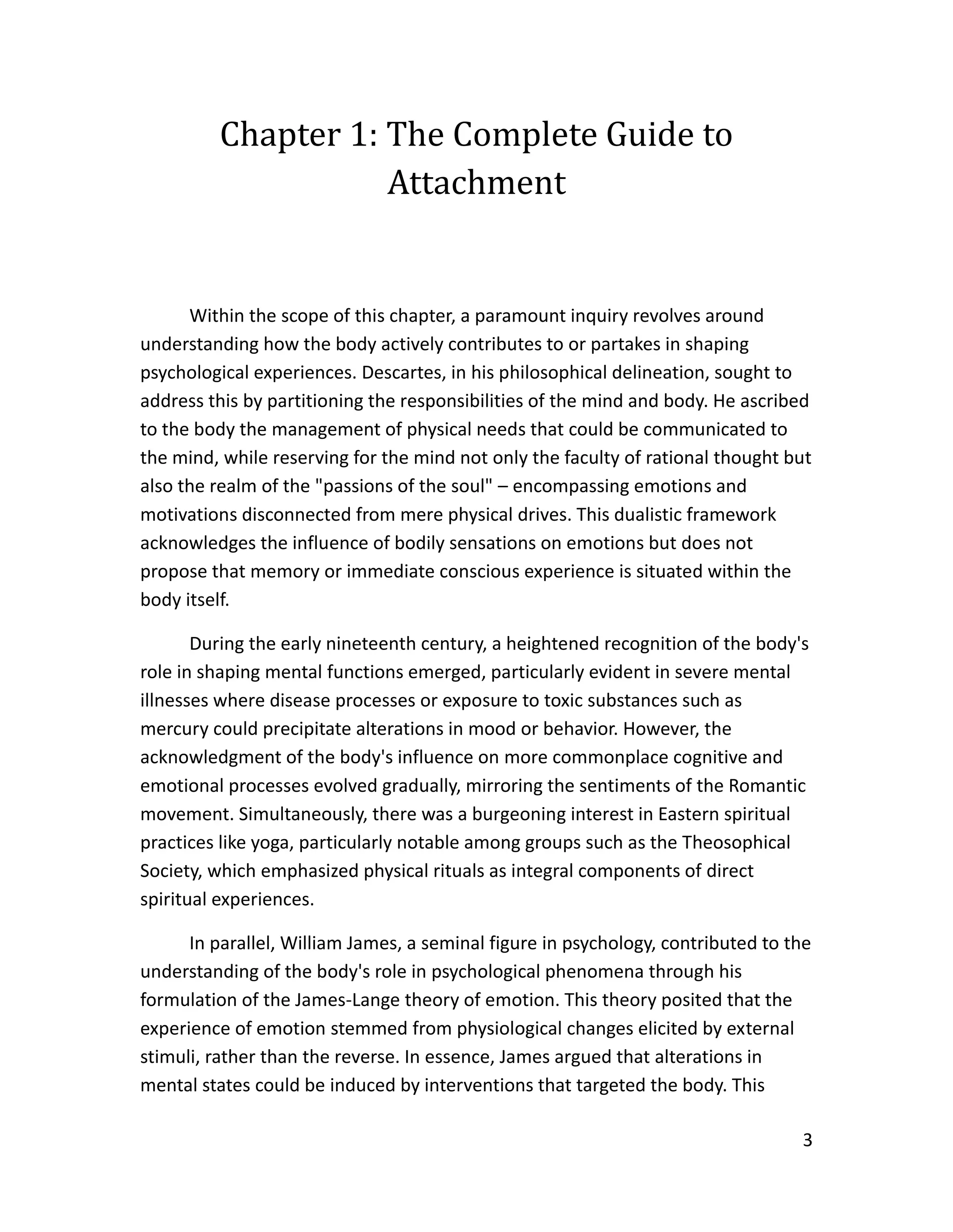 3
Chapter 1: The Complete Guide to
Attachment
Within the scope of this chapter, a paramount inquiry revolves around
understanding how the body actively contributes to or partakes in shaping
psychological experiences. Descartes, in his philosophical delineation, sought to
address this by partitioning the responsibilities of the mind and body. He ascribed
to the body the management of physical needs that could be communicated to
the mind, while reserving for the mind not only the faculty of rational thought but
also the realm of the "passions of the soul" – encompassing emotions and
motivations disconnected from mere physical drives. This dualistic framework
acknowledges the influence of bodily sensations on emotions but does not
propose that memory or immediate conscious experience is situated within the
body itself.
During the early nineteenth century, a heightened recognition of the body's
role in shaping mental functions emerged, particularly evident in severe mental
illnesses where disease processes or exposure to toxic substances such as
mercury could precipitate alterations in mood or behavior. However, the
acknowledgment of the body's influence on more commonplace cognitive and
emotional processes evolved gradually, mirroring the sentiments of the Romantic
movement. Simultaneously, there was a burgeoning interest in Eastern spiritual
practices like yoga, particularly notable among groups such as the Theosophical
Society, which emphasized physical rituals as integral components of direct
spiritual experiences.
In parallel, William James, a seminal figure in psychology, contributed to the
understanding of the body's role in psychological phenomena through his
formulation of the James-Lange theory of emotion. This theory posited that the
experience of emotion stemmed from physiological changes elicited by external
stimuli, rather than the reverse. In essence, James argued that alterations in
mental states could be induced by interventions that targeted the body. This
 