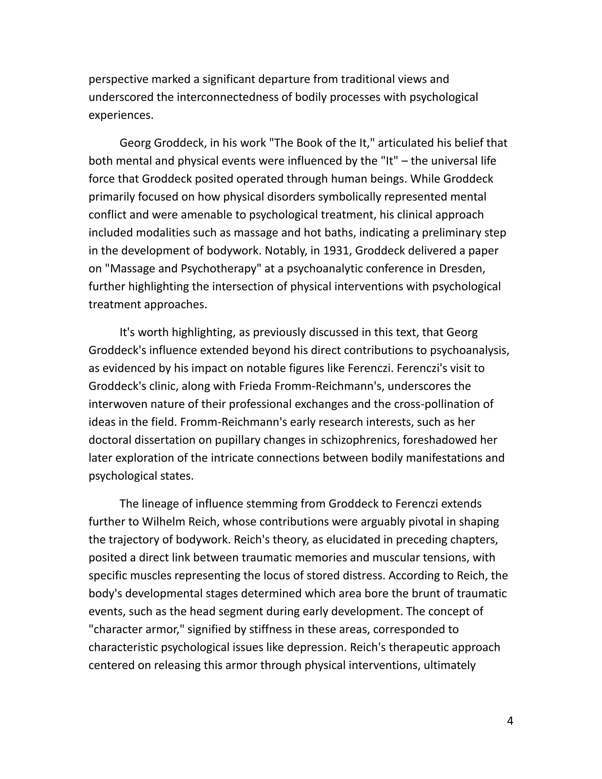 4
perspective marked a significant departure from traditional views and
underscored the interconnectedness of bodily processes with psychological
experiences.
Georg Groddeck, in his work "The Book of the It," articulated his belief that
both mental and physical events were influenced by the "It" – the universal life
force that Groddeck posited operated through human beings. While Groddeck
primarily focused on how physical disorders symbolically represented mental
conflict and were amenable to psychological treatment, his clinical approach
included modalities such as massage and hot baths, indicating a preliminary step
in the development of bodywork. Notably, in 1931, Groddeck delivered a paper
on "Massage and Psychotherapy" at a psychoanalytic conference in Dresden,
further highlighting the intersection of physical interventions with psychological
treatment approaches.
It's worth highlighting, as previously discussed in this text, that Georg
Groddeck's influence extended beyond his direct contributions to psychoanalysis,
as evidenced by his impact on notable figures like Ferenczi. Ferenczi's visit to
Groddeck's clinic, along with Frieda Fromm-Reichmann's, underscores the
interwoven nature of their professional exchanges and the cross-pollination of
ideas in the field. Fromm-Reichmann's early research interests, such as her
doctoral dissertation on pupillary changes in schizophrenics, foreshadowed her
later exploration of the intricate connections between bodily manifestations and
psychological states.
The lineage of influence stemming from Groddeck to Ferenczi extends
further to Wilhelm Reich, whose contributions were arguably pivotal in shaping
the trajectory of bodywork. Reich's theory, as elucidated in preceding chapters,
posited a direct link between traumatic memories and muscular tensions, with
specific muscles representing the locus of stored distress. According to Reich, the
body's developmental stages determined which area bore the brunt of traumatic
events, such as the head segment during early development. The concept of
"character armor," signified by stiffness in these areas, corresponded to
characteristic psychological issues like depression. Reich's therapeutic approach
centered on releasing this armor through physical interventions, ultimately
 
