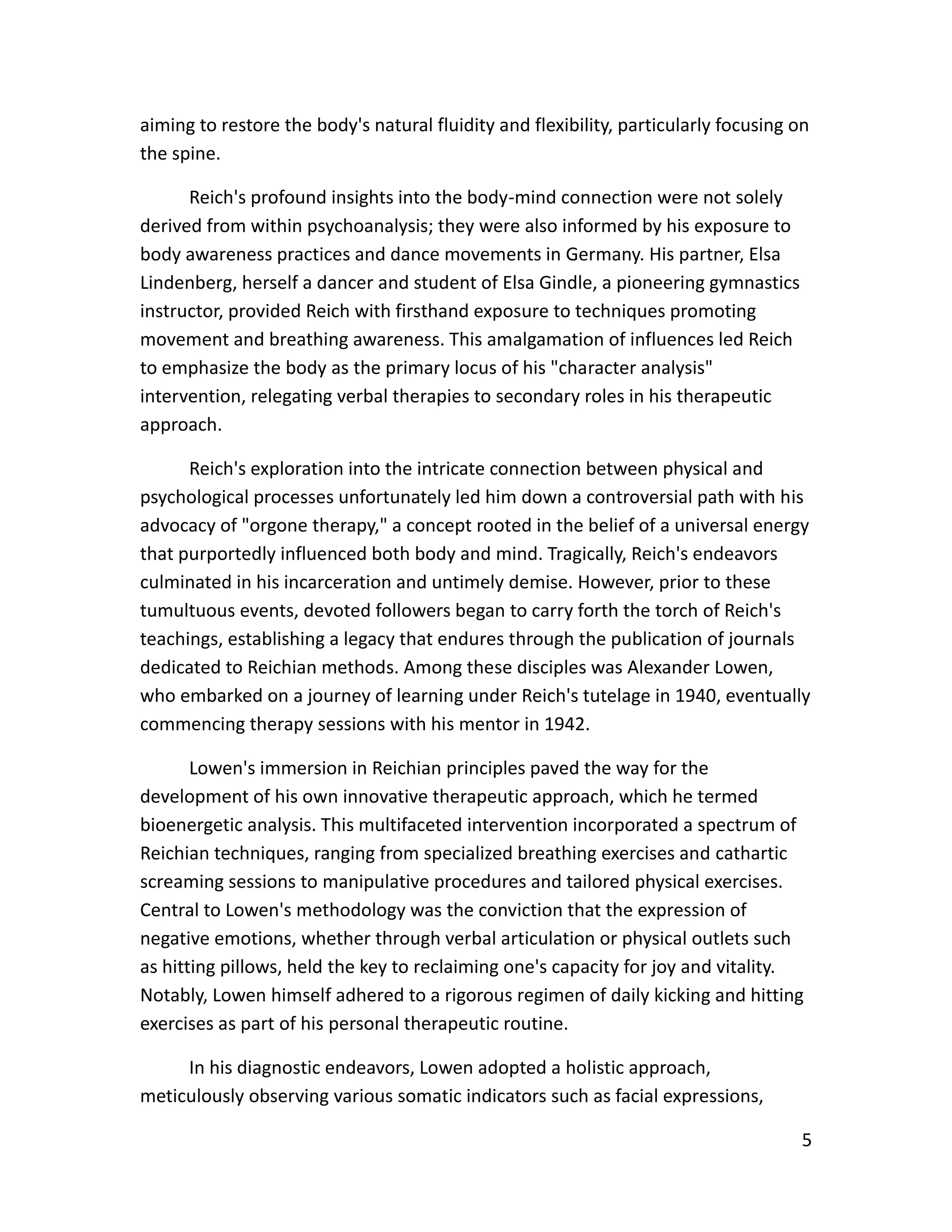 5
aiming to restore the body's natural fluidity and flexibility, particularly focusing on
the spine.
Reich's profound insights into the body-mind connection were not solely
derived from within psychoanalysis; they were also informed by his exposure to
body awareness practices and dance movements in Germany. His partner, Elsa
Lindenberg, herself a dancer and student of Elsa Gindle, a pioneering gymnastics
instructor, provided Reich with firsthand exposure to techniques promoting
movement and breathing awareness. This amalgamation of influences led Reich
to emphasize the body as the primary locus of his "character analysis"
intervention, relegating verbal therapies to secondary roles in his therapeutic
approach.
Reich's exploration into the intricate connection between physical and
psychological processes unfortunately led him down a controversial path with his
advocacy of "orgone therapy," a concept rooted in the belief of a universal energy
that purportedly influenced both body and mind. Tragically, Reich's endeavors
culminated in his incarceration and untimely demise. However, prior to these
tumultuous events, devoted followers began to carry forth the torch of Reich's
teachings, establishing a legacy that endures through the publication of journals
dedicated to Reichian methods. Among these disciples was Alexander Lowen,
who embarked on a journey of learning under Reich's tutelage in 1940, eventually
commencing therapy sessions with his mentor in 1942.
Lowen's immersion in Reichian principles paved the way for the
development of his own innovative therapeutic approach, which he termed
bioenergetic analysis. This multifaceted intervention incorporated a spectrum of
Reichian techniques, ranging from specialized breathing exercises and cathartic
screaming sessions to manipulative procedures and tailored physical exercises.
Central to Lowen's methodology was the conviction that the expression of
negative emotions, whether through verbal articulation or physical outlets such
as hitting pillows, held the key to reclaiming one's capacity for joy and vitality.
Notably, Lowen himself adhered to a rigorous regimen of daily kicking and hitting
exercises as part of his personal therapeutic routine.
In his diagnostic endeavors, Lowen adopted a holistic approach,
meticulously observing various somatic indicators such as facial expressions,
 