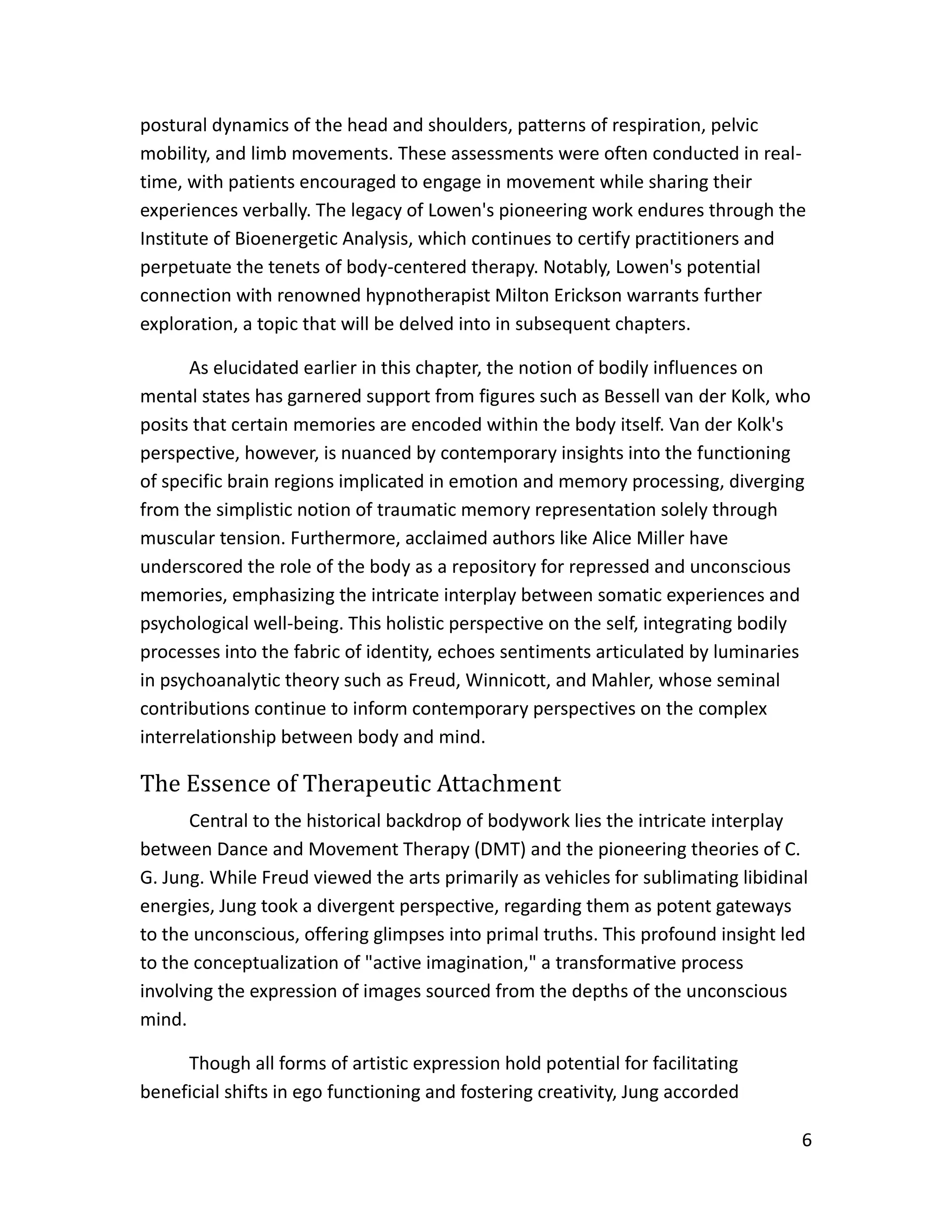 6
postural dynamics of the head and shoulders, patterns of respiration, pelvic
mobility, and limb movements. These assessments were often conducted in real-
time, with patients encouraged to engage in movement while sharing their
experiences verbally. The legacy of Lowen's pioneering work endures through the
Institute of Bioenergetic Analysis, which continues to certify practitioners and
perpetuate the tenets of body-centered therapy. Notably, Lowen's potential
connection with renowned hypnotherapist Milton Erickson warrants further
exploration, a topic that will be delved into in subsequent chapters.
As elucidated earlier in this chapter, the notion of bodily influences on
mental states has garnered support from figures such as Bessell van der Kolk, who
posits that certain memories are encoded within the body itself. Van der Kolk's
perspective, however, is nuanced by contemporary insights into the functioning
of specific brain regions implicated in emotion and memory processing, diverging
from the simplistic notion of traumatic memory representation solely through
muscular tension. Furthermore, acclaimed authors like Alice Miller have
underscored the role of the body as a repository for repressed and unconscious
memories, emphasizing the intricate interplay between somatic experiences and
psychological well-being. This holistic perspective on the self, integrating bodily
processes into the fabric of identity, echoes sentiments articulated by luminaries
in psychoanalytic theory such as Freud, Winnicott, and Mahler, whose seminal
contributions continue to inform contemporary perspectives on the complex
interrelationship between body and mind.
The Essence of Therapeutic Attachment
Central to the historical backdrop of bodywork lies the intricate interplay
between Dance and Movement Therapy (DMT) and the pioneering theories of C.
G. Jung. While Freud viewed the arts primarily as vehicles for sublimating libidinal
energies, Jung took a divergent perspective, regarding them as potent gateways
to the unconscious, offering glimpses into primal truths. This profound insight led
to the conceptualization of "active imagination," a transformative process
involving the expression of images sourced from the depths of the unconscious
mind.
Though all forms of artistic expression hold potential for facilitating
beneficial shifts in ego functioning and fostering creativity, Jung accorded
 