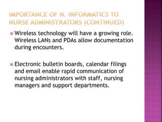 Wireless technology will have a growing role. 
Wireless LANs and PDAs allow documentation 
during encounters. 
 Electronic bulletin boards, calendar filings 
and email enable rapid communication of 
nursing administrators with staff, nursing 
managers and support departments. 
 