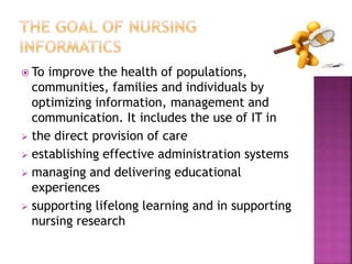  To improve the health of populations, 
communities, families and individuals by 
optimizing information, management and 
communication. It includes the use of IT in 
 the direct provision of care 
 establishing effective administration systems 
 managing and delivering educational 
experiences 
 supporting lifelong learning and in supporting 
nursing research 
 