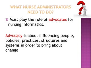  Must play the role of advocates for 
nursing informatics. 
Advocacy is about influencing people, 
policies, practices, structures and 
systems in order to bring about 
change 
 