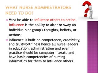  Must be able to influence others to action. 
Influence is the ability to alter or sway an 
individual's or group's thoughts, beliefs, or 
actions; 
 Influence is built on competence, credibility, 
and trustworthiness hence all nurse leaders 
in education, administration and even in 
practice should be computer literate and 
have basic competencies of nursing 
informatics for them to influence others. 
 