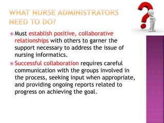  Must establish positive, collaborative 
relationships with others to garner the 
support necessary to address the issue of 
nursing informatics. 
 Successful collaboration requires careful 
communication with the groups involved in 
the process, seeking input when appropriate, 
and providing ongoing reports related to 
progress on achieving the goal. 
 