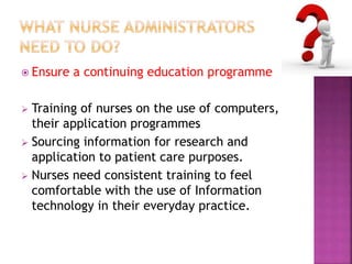  Ensure a continuing education programme 
 Training of nurses on the use of computers, 
their application programmes 
 Sourcing information for research and 
application to patient care purposes. 
 Nurses need consistent training to feel 
comfortable with the use of Information 
technology in their everyday practice. 
 