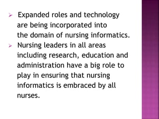  Expanded roles and technology 
are being incorporated into 
the domain of nursing informatics. 
 Nursing leaders in all areas 
including research, education and 
administration have a big role to 
play in ensuring that nursing 
informatics is embraced by all 
nurses. 
 