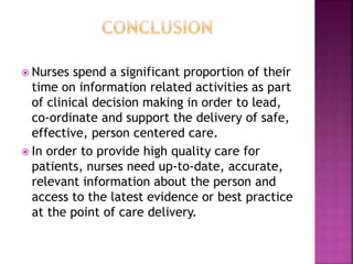  Nurses spend a significant proportion of their 
time on information related activities as part 
of clinical decision making in order to lead, 
co-ordinate and support the delivery of safe, 
effective, person centered care. 
 In order to provide high quality care for 
patients, nurses need up-to-date, accurate, 
relevant information about the person and 
access to the latest evidence or best practice 
at the point of care delivery. 
 