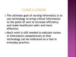  The ultimate goal of nursing informatics is to 
use technology to bring critical information 
to the point of care to increase efficiency 
and make healthcare safer and more 
effective. 
 Much work is still needed to educate nurses 
in informatics competencies so that 
technology can be embraced as a tool in 
everyday practice. 
 