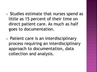  Studies estimate that nurses spend as 
little as 15 percent of their time on 
direct patient care. As much as half 
goes to documentation. 
 Patient care is an interdisciplinary 
process requiring an interdisciplinary 
approach to documentation, data 
collection and analysis. 
 