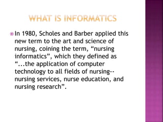  In 1980, Scholes and Barber applied this 
new term to the art and science of 
nursing, coining the term, “nursing 
informatics”, which they defined as 
“...the application of computer 
technology to all fields of nursing-- 
nursing services, nurse education, and 
nursing research”. 
 