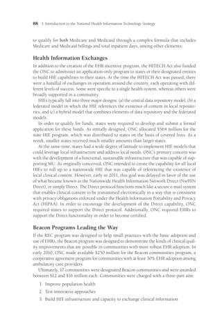 88 I: Introduction to the National Health Information Technology Strategy
to qualify for both Medicare and Medicaid through a complex formula that includes
Medicare and Medicaid billings and total inpatient days, among other elements.
Health Information Exchanges
In addition to the creation of the EHR incentive program, the HITECH Act also funded
the ONC to administer an application-only program to states or their designated entities
to build HIE capabilities in their states. At the time the HITECH Act was passed, there
were a handful of exchanges in operation around the country, each operating with dif-
ferent levels of success. Some were specific to a single health system, whereas others were
broadly supported in a community.
HIEs typically fall into three major designs: (a) the central data repository model, (b) a
federated model in which the HIE references the existence of content in local reposito-
ries, and (c) a hybrid model that combines elements of data repository and the federated
models.
In order to qualify for funds, states were required to develop and submit a formal
application for these funds. As initially designed, ONC allocated $564 million for the
state HIE program, which was distributed to states on the basis of covered lives. As a
result, smaller states received much smaller amounts than larger states.
At the same time, states had a wide degree of latitude to implement HIE models that
could leverage local infrastructure and address local needs. ONC’s primary concern was
with the development of a functional, sustainable infrastructure that was capable of sup-
porting MU. As originally conceived, ONC intended to create the capability for all local
HIEs to roll up to a nationwide HIE that was capable of referencing the existence of
local clinical content. However, early in 2011, this goal was delayed in favor of the use
of what became known as the Nationwide Health Information Network Direct (NwHIN
Direct), or simply Direct. The Direct protocol functions much like a secure e-mail system
that enables clinical content to be transmitted electronically in a way that is consistent
with privacy obligations enforced under the Health Information Portability and Privacy
Act (HIPAA). In order to encourage the development of the Direct capability, ONC
required states to support the Direct protocol. Additionally, ONC required EHRs to
support the Direct functionality in order to become certified.
Beacon Programs Leading the Way
If the REC program was designed to help small practices with the basic adoption and
use of EHRs, the Beacon program was designed to demonstrate the kinds of clinical qual-
ity improvements that are possible in communities with more robust EHR adoption. In
early 2010, ONC made available $250 million for the Beacon communities program, a
cooperative agreement program for communities with at least 30% EHR adoption among
ambulatory care providers.
Ultimately, 17 communities were designated Beacon communities and were awarded
between $12 and $16 million each. Communities were charged with a three-part aim:
1.	
Improve population health
2.	
Test innovative approaches
3.	
Build HIT infrastructure and capacity to exchange clinical information
 