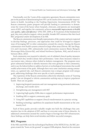 4: National Health Care Transformation and Information Technology 89
Functionally, over the 3 years of the cooperative agreement, Beacon communities were
put in the position of demonstrating how HIT can be used to drive measureable improve-
ments in health. According to the Funding Opportunity Announcement (FOA) “the
Beacon community grants program will provide funding to communities to demon-
strate the vision of the future where hospitals, clinicians, and patients are meaningful
users of HIT, and together the community achieves measurable improvements in health
care quality, safety and efficiency” (ONC-HIT, 2009, p. 8). In pursuit of that fundamental
goal, they were asked to support, where possible, broader HIT initiatives like their local
REC program(s) and/or development of an HIE.
The Beacon communities were broadly representative of the country and were expected
to develop findings, processes, and approaches that could be leveraged to support
ways of leveraging HIT in other communities around the country. Among the Beacon
communities were health systems centered in large urban areas (Detroit, MI; San Diego,
CA; and Cincinnati, OH), substantially rural communities (eastern Maine [Bangor],
Mississippi Delta [Greenville], and Inland Northwest [Spokane, WA], and all areas in
between (Rein, 2012).
Each community was required to identify a set of validated clinical quality measures
against which they would evaluate their performance. Some chose measures related to
vaccination rates, whereas others looked at diabetes management. The programs were
given substantial latitude to identify measures that were germane to their community,
and to use the federal dollars to address barriers or technological innovations that would
enable achievement of the goals. Although there were some similarities among commu-
nities, as a general rule, each Beacon community was a unique program with unique
goals, addressing challenges that were specific to each community.
The experience of the Beacon communities collectively informed a series of “learning
guides” that are designed to inform communities seeking ways to improve population
health. There are six guides:
1.	
Improving hospital transitions and care management using automated admission,
discharge, and transfer alerts
2.	
Strengthening care management with HIT
3.	
Capturing high-quality EHRs data to support performance improvement
4.	
Enabling HIE to support community goals
5.	
Using HIT capabilities to support clinical transformation in a practice setting
6.	
Building technology capabilities for population health measurement at the com-
munity level
Each of these guides provides valuable insight into both the challenges that com-
munities face in the adoption of HIT and how to overcome some of those obstacles. As
additional communities around the country begin to leverage their HIT infrastructure,
these findings can help them avoid mistakes and follow successful strategies.
REC Programs
If the HIEs and EHRs were the technological backbone of the HITECH Act, the REC pro-
gram created the “boots on the ground” to support EHR adoption. Based on the extension
 