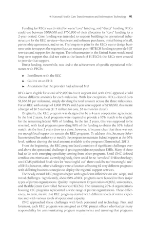 4: National Health Care Transformation and Information Technology 91
Funding for RECs was divided between “core” funding, and “direct” funding. RECs
could use between $500,000 and $750,000 of their allocation for “core” funding for a
2-year period. Core funding was intended to support building the operational infra-
structure for the REC services—hardware and software purchases, initial hiring of staff,
partnership agreements, and so on. The long-term plan for the RECs was to design busi-
ness units to support the regions that can sustain post-HITECH funding to provide HIT
services and support for the region. The infrastructure in the United States would need
long-term support that did not exist at the launch of HITECH; the RECs were created
to provide that support.
Direct funding, meanwhile, was tied to the achievement of specific operational mile-
stones with PPCPs:

 Enrollment with the REC

 Go-live on an EHR

 Attestation that the provider had achieved MU
RECs were eligible for a total of $5,000 in direct support and, with ONC approval, could
choose different amounts for each milestone. With few exceptions, RECs elected earn
$1,666.67 per milestone, simply dividing the total amount across the three milestones.
For an REC with a target of 1,000 PPCPs and 2-year core support of $750,000, this meant
a budget of $6.5 million ($1.5 million for core, $5 million for direct).
Originally, the REC program was designed to be a 4-year cooperative agreement.
In the first 2 years, local programs were required to provide a 10% match to be eligible
for the remaining federal 90% of funding. In the last 2 years, this was supposed to be
reversed, with local programs providing 90% of the funding to obtain the 10% federal
match. As the first 2 years drew to a close, however, it became clear that there was not
yet enough local support to sustain the REC programs. To address this, Secretary Sebe-
lius exercised her authority to modify the program to maintain federal support at the 90%
level, without altering the total amount available to the program (Blumenthal, 2011).
From the beginning, the REC program faced a number of significant challenges over
and above the operational challenge of getting providers to purchase EHRs. Many of these
had to do with emerging specificity coming from other programs. Until ONC defined
certification criteria and a certifying body, there could be no “certified” EHR technology;
until CMS published final rules for “meaningful use” there could be no “meaningful use”
of EHRs; however, other challenges were a function of having 62 very different programs
with differing business strategies to deploy the regional support services.
The newly created REC programs began with significant differences in size, scope, and
initial challenges. Significantly, about 80% of REC programs were housed in three major
types of parent organizations: Quality Improvement Organizations (QIOs), universities,
and Health Center Controlled Networks (HCCNs). The remaining 20% of organizations
housing REC programs represented a wide range of parent organizations. These differ-
ences, in turn, meant that REC programs started with different levels of native exper-
tise and with various levels of operational capacity.
ONC approached these challenges with both personnel and technology. First and
foremost, each REC program was assigned an ONC project officer who had primary
responsibility for communicating program requirements and ensuring that programs
 