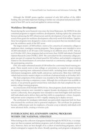 4: National Health Care Transformation and Information Technology 95
Although the SHARP grants together consisted of only $60 million of the ARRA
funding, they provided important funding to further our conceptual and practical under-
stand of how HIT can be used and applied in various settings.
Workforce Development
Passed during the worst financial crisis since the Great Depression, the HITECH Act also
contained programs to support workforce development, making explicit the connection
between advancing the HIT infrastructure and the development of new jobs. There were
a total of four grants for workforce development collectively worth $116 million. Together,
these four programs were designed to create a mini-ecosystem that was intended to sup-
port the workforce needs of the HIT sector.
The largest award—of $68 million—went to five consortia of community colleges to
implement short, nondegree training programs. These programs were intended to serve
10,500 individuals in all 50 states with training in six different areas of HIT. And yet,
as of October 2013, these programs had served more than 19,000 individuals (National
Opinion Research Center [NORC], 2014). The curricu­
lum for the community college pro-
gram was part of a separate but related award for $10 million, and included a component
related to the dissemination of curriculum materials to community colleges outside of
the participating consortia.
ONC also made substantial awards of $38 million for a university-based training pro-
gram. These awards went to nine colleges or universities to expand or create training
programs requiring more substantial technical skills, including those related to health
information management, public health, and privacy and security. More than 1,600 indi-
viduals had received a master’s degree or certificate of advanced study as of October 2013.
The final component of this initiative was awarded to the Northern Virginia Commu-
nity College to develop a competency exam. Although this certification was available to
anyone, it was primarily geared toward those individuals who had completed the com-
munity college training programs.
As a microcosm of the broader HITECH Act, these programs clearly demonstrate how
the separate initiatives were intended to support broader development of the HIT eco-
system. Collectively, these programs were intended to train both higher skill and lower
skill individuals and to deliver them and their skills to a population—clinics, hospitals,
and private-sector companies in HIT—rapidly ramping up to deploy services.
The certification for nondegree individuals was particularly important both for those
who attained the certificate and to potential employers. The certificate for graduates
became a differentiator and, for employers, it became a way to identify individuals with
more advanced skills, creating a virtuous cycle.
INTERLOCKING RELATIONSHIPS AMONG PROGRAMS
WITHIN THE NATIONAL STRATEGY
When looking at this collection of programs funded through the HITECH Act, it is tempt-
ing to see them as separate and distinct programs, each of which serves a separate constitu-
ency. However, these are best thought of as a cohort of interlocking programs, each of
which is designed to support the others. Broadly speaking, each program is designed to
 