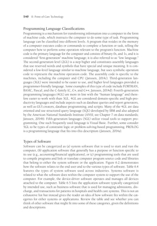 140 II: Point-of-Care Technology
Programming Language Classifications
Programming is a mechanism for transforming information into a computer in the form
of machine code, which instructs the computer to do some type of task. Programming
language can be classified into different levels. A program that resides in the memory
of a computer executes codes or commands to complete a function or task, telling the
computer how to perform some operation relevant to the program’s function. Machine
code is the primary language for the computer and consists of binary 0s, and 1s, and it is
considered “first-generation” machine language; it is also referred to as “low language.”
The second-generation level (2GL) is a step higher and constitutes assembly languages
that use reserved words and symbols that have special and unique meaning. It is con-
sidered a low-level language similar to machine language, but uses symbolic operation
code to represent the machine operation code. The assembly code is specific to the
machines, including the computer and CPU (Janssen, 2014c). Third-generation lan-
guages (3GL) were intended to be easier to use, and higher level languages provided a
programmer-friendly language. Some examples of this type of code include FORTRAN,
BASIC, Pascal, and the C-family (C, C+, and C++; Janssen, 2014d). Fourth-generation
programming languages (4GL) are more in line with the “human language” and there-
fore easier to work with than 3GL. 4GL are considered domain-specific and high-pro-
ductivity languages and include aspects such as database queries and report generators,
as well as GUI creators, database programming, and scripts. Many of the 4GL are data
oriented and use structured query language (SQL) developed by IBM and also adopted
by the American National Standards Institute (ANSI; see Chapter 7 on data standards;
Janssen, 2014b). Fifth-generation languages (5GL) utilize visual tools to support pro-
gramming. One such frequently used language is Visual Basic. Further, some consider
5GL to be types of constraint logic or problem-solving-based programming. PROLOG
is a programming language that fits into this description (Janssen, 2014a).
Types of Software
Software can be categorized as (a) system software that is used to start and run the
computer, (b) application software that generally has a purpose or function specific to
its use (e.g., accounting/financial applications), or (c) programming tools that are used
to compile programs and link or translate computer program source code and libraries
that belong to either the system software or the application. Figure 6.2 demonstrates
how the software relates to the end user and to the various types of software. Table 6.4
features the types of system software used across industries. Systems software is
related to what the software does within the computer system to support the use of the
computer. For example, the device-driver software operates and manages all devices
attached to the computer. Table 6.5 lists the application software typically categorized
by intended use, such as business software that is used for managing admissions, dis-
charge, and transactions for patients in hospitals and health care systems. This is not an
exhaustive list but instead gives the reader an idea of how software fits within the cat-
egories for either systems or applications. Review the table and see whether you can
think of other software that might fit into some of these categories, given the definitions
and descriptions.
 