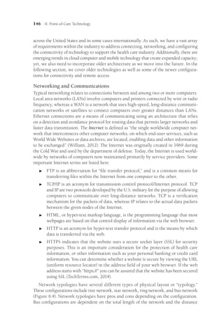 146 II: Point-of-Care Technology
across the United States and in some cases internationally. As such, we have a vast array
of requirements within the industry to address connecting, networking, and configuring
the connectivity of technology to support the health care industry. Additionally, there are
emerging trends in cloud computer and mobile technology that create expanded capacity;
yet, we also need to incorporate older architecture as we move into the future. In the
following section, we cover older technologies as well as some of the newer configura-
tions for connectivity and remote access.
Networking and Communications
Typical networking relates to connections between and among two or more computers.
Local area networks (LANs) involve computers and printers connected by wire or radio
frequency, whereas a WAN is a network that uses high-speed, long-distance communi-
cation networks or satellites to connect computers over greater distances than LANs.
Ethernet connections are a means of communicating using an architecture that relies
on a detection and avoidance protocol for routing data that permits larger networks and
faster data transmission. The Internet is defined as “the single worldwide computer net-
work that interconnects other computer networks, on which end-user services, such as
World Wide Websites or data archives, are located, enabling data and other information
to be exchanged” (William, 2012). The Internet was originally created in 1969 during
the Cold War and used by the department of defense. Today, the Internet is used world-
wide by networks of computers now maintained primarily by service providers. Some
important Internet terms are listed here:

 FTP is an abbreviation for “file transfer protocol,” and is a common means for
transferring files within the Internet from one computer to the other.

 TCP/IP is an acronym for transmission control protocol/Internet protocol. TCP
and IP are two protocols developed by the U.S. military for the purpose of allowing
computers to communicate over long-distance networks. TCP is a verification
mechanism for the packets of data, whereas IP relates to the actual data packets
between the given nodes of the Internet.

 HTML, or hyper-text markup language, is the programming language that most
webpages are based on that control display of information via the web browser.

 HTTP is an acronym for hyper-text transfer protocol and is the means by which
data is transferred via the web.

 HTTPS indicates that the website uses a secure socket layer (SSL) for security
purposes. This is an important consideration for the protection of health care
information, or other information such as your personal banking or credit card
information. You can determine whether a website is secure by viewing the URL
(uniform resource locator) in the address field of your web browser. If the web
address starts with “https://” you can be assured that the website has been secured
using SSL (TechTerms.com, 2014).
Network typologies have several different types of physical layout or “typology.”
These configurations include tree network, star network, ring network, and bus network
(Figure 6.4). Network typologies have pros and cons depending on the configuration.
Bus configurations are dependent on the total length of the network and the distance
 