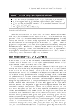 7: Electronic Health Records and Point-of-Care Technology 161
Finally, the incentives from MU have a direct cost impact. Millions of dollars have
been paid to providers and health care organizations, with a projected $19 billion being
paid over 5 years. Cost avoidance from a decrease in errors will also provide additional
savings; it is estimated that within a large organization it is possible to save between
$37 million and $59 million over 5 years (Bell  Thornton, 2011). Figure 7.2 is an info-
graphic created by HealthIT.gov to emphasize the progress made on moving from paper-
based records to the EHR and looks to the future of what is next when considering new
and emerging technology. The ONC created these resources for use by organizations to
help emphasize the importance of adoption and implementation of EHRs to the health
care industry, as well as to emphasize the value proposition.
EHR IMPLEMENTATION AND ADOPTION
When deciding to adopt and purchase an EHR, many factors impact an organization’s
decision. There are basically three different ways to approach an EHR decision: a single-
vendor solution, best of breed, or a combination of both.
In a single-vendor decision, typically one vendor provides all the clinical applications
needed. This could include everything from patient registration, to all the clinical ­
systems,
to the financial and charging systems. Clinical applications include all the patient and
ancillary systems, such as clinical documentation, order entry, obstetrics (OB), periopera-
tive, as well as ancillary systems such as lab, radiology, pharmacy, cardiac catheterization
lab, gastrointestinal lab, and more. In a best-of-breed approach, organizations look for the
best system for each function, such as a separate OB system, or separate laboratory system,
with potentially different vendors for multiple applications within a single hospital or orga-
nization. There are many considerations for each of these approaches. In a single-vendor
approach, there is clear integration of applications among departments; often these
applications work together to provide a cohesive user experience, and rules and alerts
work across the applications. In a best-of-breed approach, departmental systems are
selected and implemented based on the specific and unique workflows within that
department, often with advanced functionality for specifically defined clinical needs.
Examples of these systems are an OB system, or lab system, or radiology system. Following
a best-of-breed approach requires a very strong network infrastructure to integrate these
systems and standardize processes as much as possible. Users may need to switch between
systems or access multiple systems to manage their work. Often organizations have a
combination of a single EHR vendor, with a general platform for many of the clinical sys-
tems, but use some best-of-breed systems to supplement specific departmental systems
TABLE 7.1 National Study Reflecting Benefits of the EHR

 79% of providers report that with an EHR their practice functions more efficiently

 82% report that sending prescriptions electronically (ePrescribing) saves time

 68% of providers see their EHR as an asset with recruiting physicians and other staff

 75% receive lab results faster

 70% report enhanced data confidentiality
EHR, electronic health record.
 