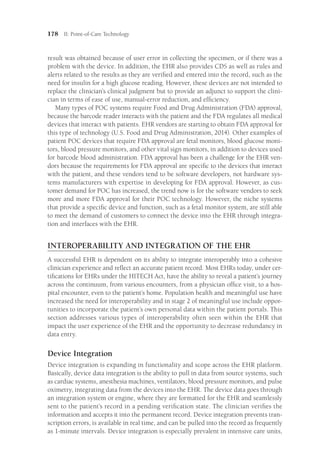 178 II: Point-of-Care Technology
result was obtained because of user error in collecting the specimen, or if there was a
problem with the device. In addition, the EHR also provides CDS as well as rules and
alerts related to the results as they are verified and entered into the record, such as the
need for insulin for a high glucose reading. However, these devices are not intended to
replace the clinician’s clinical judgment but to provide an adjunct to support the clini-
cian in terms of ease of use, manual-error reduction, and efficiency.
Many types of POC systems require Food and Drug Administration (FDA) approval,
because the barcode reader interacts with the patient and the FDA regulates all medical
devices that interact with patients. EHR vendors are starting to obtain FDA approval for
this type of technology (U.S. Food and Drug Administration, 2014). Other examples of
patient POC devices that require FDA approval are fetal monitors, blood glucose moni-
tors, blood pressure monitors, and other vital sign monitors, in addition to devices used
for barcode blood administration. FDA approval has been a challenge for the EHR ven-
dors because the requirements for FDA approval are specific to the devices that interact
with the patient, and these vendors tend to be software developers, not hardware sys-
tems manufacturers with expertise in developing for FDA approval. However, as cus-
tomer demand for POC has increased, the trend now is for the software vendors to seek
more and more FDA approval for their POC technology. However, the niche systems
that provide a specific device and function, such as a fetal monitor system, are still able
to meet the demand of customers to connect the device into the EHR through integra-
tion and interfaces with the EHR.
INTEROPERABILITY AND INTEGRATION OF THE EHR
A successful EHR is dependent on its ability to integrate interoperably into a cohesive
clinician experience and reflect an accurate patient record. Most EHRs today, under cer-
tifications for EHRs under the HITECH Act, have the ability to reveal a patient’s journey
across the continuum, from various encounters, from a physician office visit, to a hos-
pital encounter, even to the patient’s home. Population health and meaningful use have
increased the need for interoperability and in stage 2 of meaningful use include oppor-
tunities to incorporate the patient’s own personal data within the patient portals. This
section addresses various types of interoperability often seen within the EHR that
impact the user experience of the EHR and the opportunity to decrease redundancy in
data entry.
Device Integration
Device integration is expanding in functionality and scope across the EHR platform.
Basically, device data integration is the ability to pull in data from source systems, such
as cardiac systems, anesthesia machines, ventilators, blood pressure monitors, and pulse
oximetry, integrating data from the devices into the EHR. The device data goes through
an integration system or engine, where they are formatted for the EHR and seamlessly
sent to the patient’s record in a pending verification state. The clinician verifies the
information and accepts it into the permanent record. Device integration prevents tran-
scription errors, is available in real time, and can be pulled into the record as frequently
as 1-minute intervals. Device integration is especially prevalent in intensive care units,
 